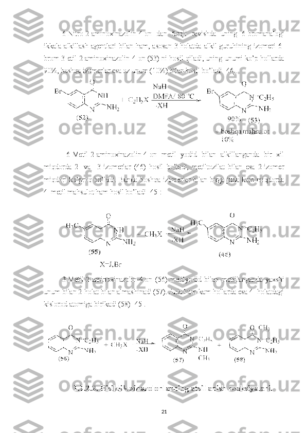 6-Nitro-2-aminoxinazolin-4-on   dan   farqli   ravishda   uning   6-bromanalogi
ikkala  alkillash   agentlari   bilan  ham,   asosan   3-holatda   alkil   guruhining  izomeri   6-
brom-3-etil-2-aminoxinazolin-4-on (53) ni hosil qiladi, uning unumi ko’p hollarda
90%, boshqa izomerlar esa oz unum (10%) bilan hosil bo’ladi [46].
  6-Metil-2-aminoxinazolin-4-on   metil   yodid   bilan   alkillanganda   bir   xil
miqdorda   2-   va     3-izomerlar   (46)   hosil   bo’ladi,   metiltozilat   bilan   esa   2-izomer
miqdori ko’proq bo’ladi. Bunda boshqa izomerlar bilan birga juda kam miqdorda
4–metil mahsulot ham hosil bo’ladi [45]: 
3-Metil-2-aminoxinazolin-4-on   (56)   metilyodid   bilan   metillanganda   yaxshi
unum bilan 2-holat bilan almashinadi (57). Juda ham kam hollarda esa 4- holatdagi
kislorod atomiga birikadi (58) [45].
1.1.2.2. Bisiklik xinazolonlarning atsillanish reaksiyalari.
21 