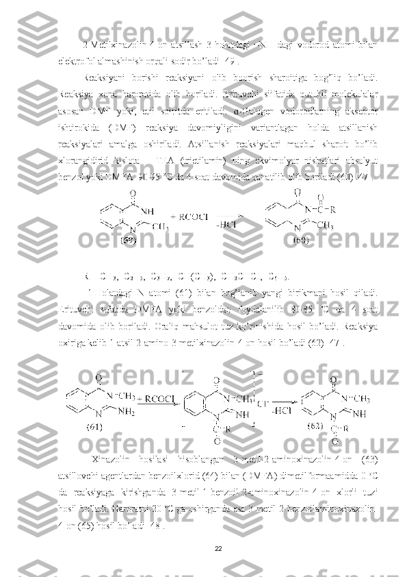 2-Metilxinazolin-4-on   atsillash   3-holatdagi   =NH   dagi   vodorod   atomi   bilan
elektrofol almashinish orqali sodir bo’ladi [49]. 
Reaksiyani   borishi   reaksiyani   olib   boorish   sharoitiga   bog’liq   bo’ladi.
Reaksiya   xona   haroratida   olib   boriladi.   Erituvchi   siifatida   qutubli   molekulalar
asosan   DMF   yoki,   etil   spiritda   eritiladi.   -Galogen   vodorodlarning   akseptorɑ
ishtirokida   (DMF)   reaksiya   davomiyligini   variantlagan   holda   atsillanish
reaksiyalari   amalga   oshiriladi.   Atsillanish   reaksiyalari   maqbul   sharoit   bo’lib
xlorangidirid   kislota   –   TEA   (trietilamin)   ning   ekvimolyar   nisbatlari   absalyut
benzol yoki DMFA  90-95 °C da 4 soat davomida qanatilib olib boriladi (60) [47].
R= -CH
3 , -C
2 H
5 , -C
3 H
7 , -CH(CH
3 ), -CH
2 CHCI, -C
6 H
5 .
  1-Holatdagi   N   atomi   (61)   bilan   bog’lanib   yangi   birikmani   hosil   qiladi.
Erituvchi   sifatida   DMFA   yoki   benzoldan   foydalanilib   80-85   °C   da   4   soat
davomida   olib   boriladi.   Oraliq   mahsulot   tuz   ko’rinishida   hosil   bo’ladi.   Reaksiya
oxiriga kelib 1-atsil-2-amino-3-metilxinazolin-4-on hosil bo’ladi (62) [47].
  Xinazolin   hosilasi   hisoblangan   3-metil-2-aminoxinazolin-4-on   (63)
atsillovchi agentlardan benzoilxlorid (64) bilan (DMFA) dimetilformaamidda 0  o
C
da   reaksiyaga   kirishganda   3-metil-1-benzoil-2-aminoxinazolin-4-on   xlorli   tuzi
hosil bo’ladi. Haroratni 20 °C  
ga oshirganda esa 3-metil-2-benzoilaminoxinazolin-
4-on (65) hosil bo’ladi [48].
22 