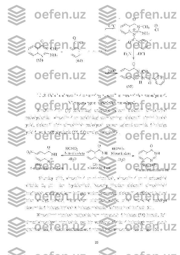 1. 1.3 Bisiklik xinazolin-4-onlarning nukleofil almashninish reaksiyalari .
Nitroguruhga almashinish reaksiyasi.
Xinazolin-4-on   (3)   tarkibidagi   aromatik   halqani   elektrofil   almashtirish
reaksiyalarida     xinazolin-4-on   tarkibidagi   atomlarning     elektrofil   o’rnini   bosish
yoki,   elektrofil   o’rin   almashinish   reaksiyasi     asosan   uglerod   atomida   6-holatiga
yoki 6- va 8-pozitsiyalarda (66, 67) amalga oshadi [49].
  Shunday   qilib,   xinazolin-4-on   ni   nitrollash,   xinazolin-4-on   ni   erituvchisi
sifatida   C
2 H
5 OH   dan   foydalaniladi.   Nazariy   jihadtan   elektrofil   almashinishi
bog’lanish   energiyasi   kam   bo’lgan   vodorod   atomiga   elektrofil   zarrachani   hujumi
bilan   amalga   oshadi.   Yana   shuni   oldindan   xulosa   qilish   munkinki   reaksiya
davomida 6-holatga birikish 8-holatga nisbatdan ko’proq hosil bo’ladi [50].
Xinazolinni   nitrolash   natijasida   ham   nitroguruh   6-holatga   (68)   boradi,   2,4-
dimetilxinazolinni   nitrolashda   esa   bir   vaqtning   o’zida   4-holatdagi   metil   guruh
ajralib chiqib, 4-holat oksidlanadi va 6-nitro,2-metilxinazolin-4-on olingan [51].
23 