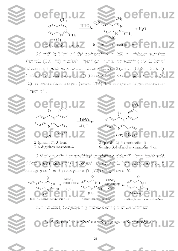 2-(Piridil-2)-3-fenil-3,4-digidroxinazolin-4-on   (69)   ni   nisbatan   yumshoq
sharoitda   (0-30   °C)   nitrolash   o’rganilgan.   Bunda   bir   vaqtning   o’zida   benzol
halqasining   3-holati   va   xinazolon   halqasi   nitrolanib   2-(piridil-2)-3-(m-nitrofenil)-
6-nitro-3,4-digidroxinazolin-4-on (70) hosil bo’lgan. Nisbatan qattiq sharoitda (80
°C )   bu   mahsulotdan   tashqari   (unumi   12%)   3   ta   nitroguruh   tutgan   mahsulotlar
olingan [54].
2-Metilxinazolin-4-on tarkibidagi atomlarning  elektrofil o’rnini bosish yoki,
elektrofil   o’rin   almashinish   reaksiyasi     asosan   bunda   ham   uglerod   atomida   6-
holatiga yoki 6- va 8-pozitsiyalarda (71, 72) amalga oshadi [51]. 
bu holatlarda (+) zaryadga boy markaz ekanligi bilan tushuntiriladi.
1.1.4. Xinazolin-4-on hosilalarining galogenlanish reaksiyalari.
24 