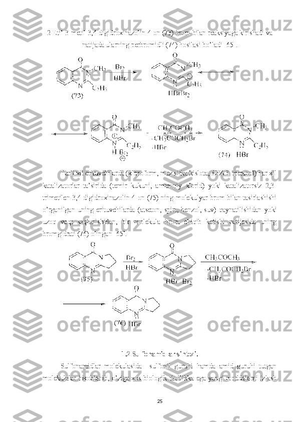 2-Etil-3-metil-3,4-digidroxinazolin-4-on (73) brom bilan reaksiyaga kirishadi va
natijada ularning perbromidli (74) hosilasi bo’ladi [65].
Turli xil erituvchilarda (xloroform, muz sirka kislota, 80% li metanol) har xil
katalizatorlar   ta’sirida   (temir   kukuni,   ammoniy   xlorid)   yoki   katalizatorsiz   2,3-
trimetilen-3,4-digidroxinazolin-4-on (75) ning molekulyar brom bilan tasirlashishi
o’rganilgan   uning   erituvchilarda   (atseton,   spirt,   benzol,   suv)   qaynatilishidan   yoki
uzoq   vaqt   saqlanishidan,   bir   molekula   brom   chiqib   ketishi   natijasida   uning
bromgidrati (76) olingan [65]. 
1.2 Sulfonamidlar sintezi .
Sulfonamidlar   molekulasida     sulfonil   guruhi   hamda   amid   guruhi   tutgan
molekulalar hisoblanib, o’ziga xos biologik faollikka ega yangi moddalarni izlash
25 