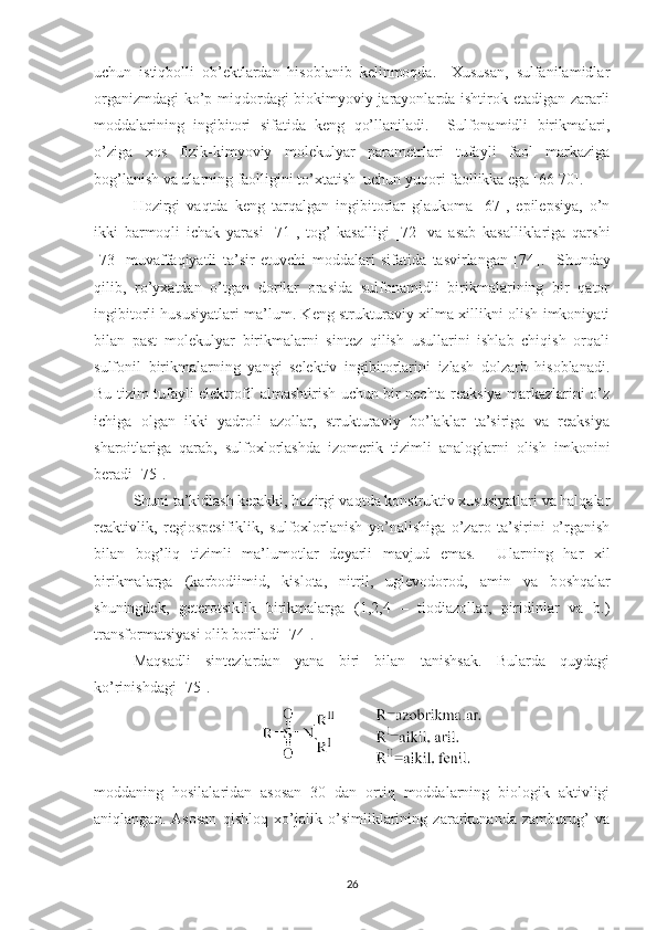 uchun   istiqbolli   ob’ektlardan   hisoblanib   kelinmoqda.     Xususan,   sulfanilamidlar
organizmdagi  ko’p miqdordagi biokimyoviy jarayonlarda ishtirok etadigan zararli
moddalarining   ingibitori   sifatida   keng   qo’llaniladi.     Sulfonamidli   birikmalari,
o’ziga   xos   fizik-kimyoviy   molekulyar   parametrlari   tufayli   faol   markaziga
bog’lanish va ularning faolligini to’xtatish  uchun yuqori faollikka ega [66-70].  
Hozirgi   vaqtda   keng   tarqalgan   ingibitorlar   glaukoma   [67],   epilepsiya,   o’n
ikki   barmoqli   ichak   yarasi   [71],   tog’   kasalligi   [72]   va   asab   kasalliklariga   qarshi
[73]   muvaffaqiyatli   ta’sir   etuvchi   moddalari   sifatida   tasvirlangan   [74 ] .     Shunday
qilib,   ro’yxatdan   o’tgan   dorilar   orasida   sulfonamidli   birikmalarining   bir   qator
ingibitorli hususiyatlari ma’lum. Keng strukturaviy xilma-xillikni olish imkoniyati
bilan   past   molekulyar   birikmalarni   sintez   qilish   usullarini   ishlab   chiqish   orqali
sulfonil   birikmalarning   yangi   selektiv   ingibitorlarini   izlash   dolzarb   hisoblanadi.
Bu tizim tufayli elektrofil almashtirish uchun bir nechta reaksiya markazlarini o’z
ichiga   olgan   ikki   yadroli   azollar,   strukturaviy   bo’laklar   ta’siriga   va   reaksiya
sharoitlariga   qarab,   sulfoxlorlashda   izomerik   tizimli   analoglarni   olish   imkonini
beradi [75].  
Shuni ta’kidlash kerakki, hozirgi vaqtda konstruktiv xususiyatlari va halqalar
reaktivlik,   regiospesifiklik,   sulfoxlorlanish   yo’nalishiga   o’zaro   ta’sirini   o’rganish
bilan   bog’liq   tizimli   ma’lumotlar   deyarli   mavjud   emas.     U larning   har   xil
birikmalarga   (karbodiimid,   kislota,   nitril,   uglevodorod,   amin   va   b oshqalar
shuningdek,   geterotsiklik   birikmalarga   (1,2,4   –   tiodiazollar,   piridinlar   va   b.)
transformatsiyasi olib boriladi   [74].
Maqsadli   sintezlardan   yana   biri   bilan   tanishsak.   Bularda   quydagi
ko’rinishdagi [75].
moddaning   hosilalaridan   asosan   30   dan   ortiq   moddalarning   biologik   aktivligi
aniqlangan.   Asosan   qishloq   xo’jalik   o’simliklarining   zararkunanda   zamburug’   va
26 