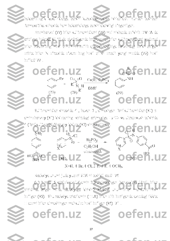bakteriologik   kasalliklarga   qarshi   kurashish   uchin   ishlatiladi.   Bundan   tashqari
farmaseftika sohasida ham bakterialarga qarshi aktivligi o’rganilgan.
Brombenzol (77) bilan sulfonamidlarni (78) mol nisbatda qo’shib DMFA da
eritilgan holatda 80  °C  da qizdirilganda brom atomi bilan sulfonamidlarni vodorod
bilan o’zaro bog’ hosil qilib HBr bo’lib ajralish hisobiga benzoldagi bo’sh qolgan
orbita   bilan   N   o’rtasida   o’zaro   bog   hosil   qilish   orqali   yangi   modda   (79)   hosil
bo’ladi[77].
Sulfonamidlar   sintezida   4-,   bazan   2-,   almashgan   fenilsulfoamidlar   (80)   p-
aminobenzoy (81) kislotaning   spirtdagi eritmasiga H
3 PO
4   va ultratovush ta’sirida
4-(fenilsulfoamido)benzoy kislota (82) sintez qilinadi.
Reaksiya unumi juda yuqori 90% ni tashkil etadi [76]
(E)-3-metil-5-stiriloksazol-4-amin-2,3-dialmashgan   benzoxlorsulfanil   bilan
piridinda   erigan   holda   reaksiyaga   kirishib   86-90%   unum   bilan   mahsulot   hosil
bo’lgan (85).  Shu reaksiya trietilamin (TEA) bilan olib borilganda azotdagi ikkita
H atomi bilan almashingan mahsulot hosil bo’lgan (86) [71].
27 