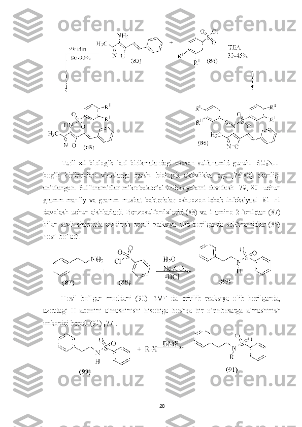 Turli   xil   biologik   faol   birikmalardagi   asosan   sulfanamid   guruhi   -SO
2 NH-
bog’li   birikmalari   viruslarga   qarshi   biologik   aktivlikka   ega   [78-82]   ekanligi
aniqlangan.   Sulfonamidlar   mikrobakterial   infeksiyalarni   davolash   [79,   80]   uchun
gramm   manfiy   va   gramm   musbat   bakterialar   oshqozon   ichak   infeksiyasi   [81]   ni
davolash   uchun  aishlatiladi.  Benzosulfonilxlorid  (88)  va   1-amino-2-feniletan  (87)
bilan   suvli   sharoitda   qizdirish   orqali   reaksiya   olib   borilganda   sulfonamidlar   (89)
hosil bo’ladi.
Hosil   bo ’ lgan   moddani   (90)   DMF   da   eritilib   reaksiya   olib   borilganda ,
azotdagi   H   atomini   almashinishi   hisobiga   boshqa   bir   o ’ rinbosarga   almashinish
imkonini   beradi  (91) [77].
28 
