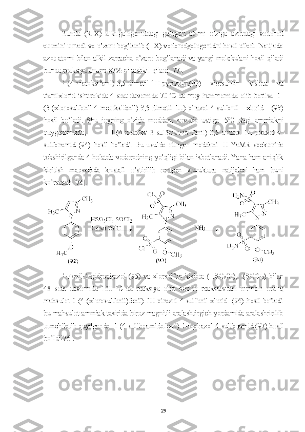 Bunda   ( R - X )   alkilgalogeniddagi   galogen   atomi   o ’ ziga   azotdagi   vodorod
atomini   tortadi   va   o ’ zaro   bog ’ lanib  ( HX )  vodorodgalogenidni   hosil   qiladi .  Natijada
azot   atomi   bilan   alkil   zarracha   o ’ zaro   bog ’ lanadi   va   yangi   molekulani   hosil   qiladi
bunda   reaksiya   unumi  87%  ni   tashkil   qiladi  [77].
1-(4- metoksifenil )-3,5- dimetil -1 H - pyrazolni (92)   xlorsulfon   kislota   va
tianilxlorid   ishtirokida  4  soat   davomida  70  o
C   da   moy   hammomida   olib   borilsa    1-
(3-( xlorosulfonil -4- metoksifenil )-3,5- dimetil -1 H )- pirazol -4- sulfonil   xlorid   (93)
hosil   bo ’ ladi .   Shu   joyning   o ’ zida   moddani   sovutib   ustiga   -5 o
C   dagi   ammiakni
quyganimizda ,   1-(4- metoksi -3- sulfonamidofenil )-3,5- dimetil -1 H - pirazol -4-
sulfonamid   (94)   hosil   bo ’ ladi .   Bu   usulda   olingan   moddani   1
H   YaMR   spektorida
tekshirilganda 4-holatda vodorodning yo’qligi bilan isbotlanadi. Yana ham aniqlik
kiritish   maqsadida   kristall   o’stirilib   rentgen   sturuktura   natijalari   ham   buni
ko’rsatadi [76].
1-Fenil-1-gidropirazol   (95)   va   xlorsulfon   kislota   (HSO
3 CI),     (SOCI
2 )   bilan
48   soat   davomida   100   o
C  
da   reaksiya   olib   borilib   reaksiasidan   birinchi   oraliq
mahsulot 1-(4-(xlorosulfonil)fenil)-1H-pirazol-4-sulfonil xlorid   (96) hosil  bo’ladi
bu mahsulot ammiak tasirida biroz magnitli aralashtirgich yordamida aralashririlib
tomchilatib quyilganda  1-(4-sulfooamidofenil)-1H-pirazol-4-sulfonamid (97) hosil
bo’ldi[76].
29 