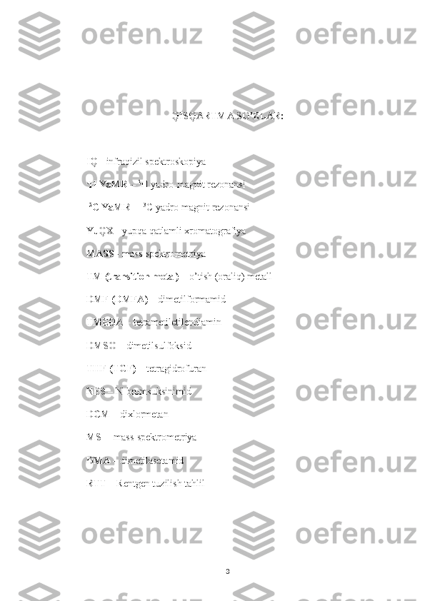 QISQARTMA SO’ZLAR:
IQ -  infraqizil spektroskopiya
1
H YaMR  –  1
H yadro-magnit rezonansi
13
C YaMR  –  13
C yadro-magnit rezonansi
YuQX -  yupqa qatlamli xromatografiya
MASS -  mass-spektrometriya
TM (transition metal) –  o’tish (oraliq) metall 
DMF (DMFA)  – dimetilformamid 
TMEDA –  tetrametiletilendiamin 
DMSO  – dimetilsulfoksid
THF (TGF) –  tetragidrofuran
NBS  – N-bromsuksinimid
DCM –  dixlormetan
MS   –   mass-spektrometriya  
DMA  – dimetilasetamid
RTT  – Rentgen tuzilish tahlil
3 