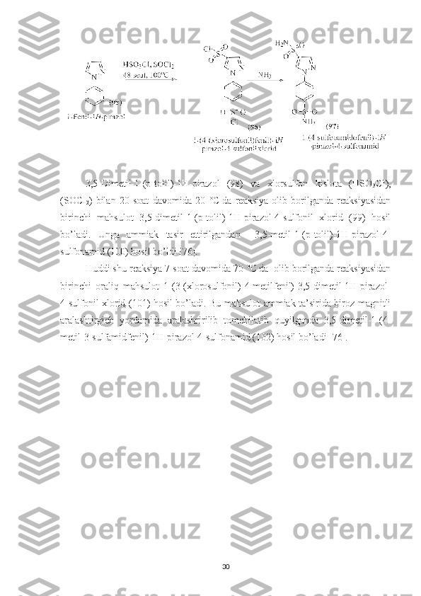 3,5-Dimetil-1-(p-tolil)-1H-pirazol   (98)   va   xlorsulfon   kislota   (HSO
3 CI),
(SOCI
2 )   bilan   20   soat   davomida   20   °C  
da   reaksiya   olib   borilganda   reaksiyasidan
birinchi   mahsulot   3,5-dimetil-1-(p-tolil)-1H-pirazol-4-sulfonil   xlorid   (99)   hosil
bo’ladi.   Unga   ammiak   tasir   ettirilgandan     3,5-metil-1-(p-tolil)-1H-pirazol-4-
sulfonamid (100) hosil bo’ldi [76].
Huddi shu reaksiya 7 soat davomida 70  °C  
da  olib borilganda reaksiyasidan
birinchi   oraliq   mahsulot   1-(3-(xlorosulfonil)-4-metilfenil)-3,5-dimetil-1H-pirazol-
4-sulfonil xlorid (101) hosil bo’ladi. Bu mahsulot ammiak ta’sirida biroz magnitli
aralashtirgich   yordamida   aralashririlib   tomchilatib   quyilganda   3,5-dimetil-1-(4-
metil-3-sulfamidfenil)-1H-pirazol-4-sulfonamid (102) hosil bo’ladi [76]. 
30 