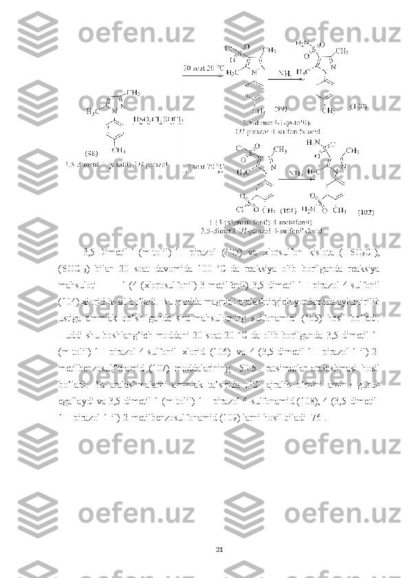 3,5- Dimetil -1-( m - tolil )-1 H - pirazol   (103)   va   xlorsulfon   kislota   ( HSO
3 CI ),
( SOCI
2 )   bilan   20   soat   davomida   100   o
C  
da   reaksiya   olib   borilganda   reaksiya
mahsuloti   1-(4-( xlorosulfonil )-3- metilfenil )-3,5- dimetil -1 H - pirazol -4- sulfonil
(104)  xlorid   hosil   bo ’ ladi .  Bu   modda   magnitli   aralashtirgich   yordamida   aylantirilib
ustiga   ammiak   qo ’ shilganda   shu   mahsulotning   sulfonamidi   (105)   hosil   bo ’ ladi .
Huddi   shu   boshlang ’ ich   moddani   20   soat   20   ° C   da   olib   borilganda   3,5- dimetil -1-
( m - tolil )-1 H - pirazol -4- sulfonil   xlorid   (106)   va   4-(3,5- dimetil -1 H - pirazol -1- il )-2-
metilbenzosulfonamid   (107)   moddalarining     50:50   ratsimatlar   aralashmasi   hosil
bo ’ ladi .   Bu   aralashmalarni   ammiak   ta ’ sirida   HCl   ajralib   o ’ rnini   amino   guruh
egallaydi   va  3,5- dimetil -1-( m - tolil )-1 H - pirazol -4- sulfonamid  (108), 4-(3,5- dimetil -
1 H - pirazol -1- il )-2- metilbenzosulfonamid  (109)  larni   hosil   qiladi  [76].
31 