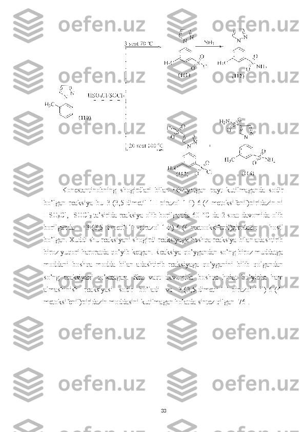 Konestantinobning   shogirdlari   bilan   ishlayotgan   payt   kutilmaganda   sodir
bo’lgan   reaksiya   bu   3-(3,5-dimetil-1H-pirazol-1-il)-6-(4-metoksifenil)piridazin-ni
HSO
3 Cl,   SOCl
2   ta’sirida reaksiya olib borilganda 60   °C   da 2 soat  davomida olib
borilganda   3-(3,5-dimetil-1H-pirazol-1-il)-6-(4-metooksifenil)piridazin   hosil
bo’lgan. Xuddi shu reaksiyani shogirdi reaksiyaga boshqa reaksiya bilan adashtirib
biroz yuqori haroratda qo’yib ketgan. Reaksiya qo’ygandan so’ng biroz muddatga
moddani   boshqa   modda   bilan   adashtirib   reaksiyaga   qo’yganini   bilib   qolgandan
so’ng   reaksiyani   to’xtatgan.   Shu   vaqt   davomida   boshqa   holat   bo’yicha   ham
almashinish   reaksiyasi   sodir   bo’ladi   va   3-(3,5-dimetil-1H-pirazol-1-il)-6-(4-
metoksifenil)piridazin moddasini kutilmagan holatda sintez qilgan [76].
33 