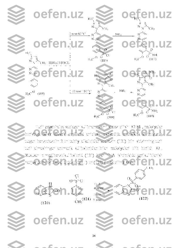  
Turli geterohalqa saqlagan sulfonamidlarni sintez qilish [82-86], reaksiyalar
borishiga   ta’sir   etuvchi   omillarni   aniqlash   maqsadida   endosiklik   aminoguruh
tutgan   benzotiazolin-2-on   tabiiy   alkaloidlar   anabazin   (120)   biln   sitizinning   turli
turli   almashingan   aromatik   sulfoxloridlar   bilan   reaksiyalari   olib   borildi   [87].
Xususan   p-metilbenzolsulfoxlorid   (121)   bilan   TEA   ishtirokida   arrilsulfolanish
natijasida 3-tozilbenza[d]tiazol-2(3H)-on (122) sintez qilindi [87].
34 