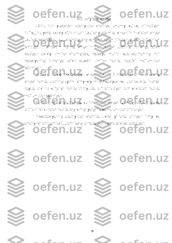 I Bob bo’yicha xulosa
Ushbu   bob   yuzasidan   adabiyotlar   sharhiga   umumiy   xulosa   qilinadigan
bo’lsa,   bu   yerda   asosiy   e’tibor   turli   usullar   yordamida   xinazolin   hosilalari   sintez
usullari   keltirilgan.   Bu   usllarning   eng   samarali   unum   jihatdan   yuqori   bo’lganlari
kiritilgan.     Xinazolin   hamda   xinazolin-4-on   sintezi   ularning   borishiga   ta’sir
etadigan   asosiy   omillar   shuningdek,   reaksiya   muhiti   katalizatorlarning   roli
reaksiyaning   borishiga   ta’sir   etuvchi   omillar   haqida   batafsil   ma’lumotlar
keltirilgan. 
Tadqiqot   ob’ekti   hisoblangan   xinazolin-4-on,   2-metilxinazolin-4-onlarning
sintezi   hamda   ularning   ayrim   kimyoviy   modifikatsiyasi   va   ular   asosida   hozirgi
paytda   qishloq-xo’jaligi   hamda   tibbiyotda   qo’llaniladigan   dori   vositalari   haqida
ma’lumotlar keltirilgan. 
Bu   bobning   oxirgi   qismida   sulfonamidlar   sintezi   ularning   dolzarbligi   va
qo’llanilish sohalari haqida eng so’ngi yangilik va malumotlar to’plangan.
Dissertatsiyaning   adabiyotlar   sharhida   oxirgi   yillarda   qilingan   ilmiy   va
amaliy ishlarni jamlash, ularni keng doirada muhokama etishga qaratilgan.
35 