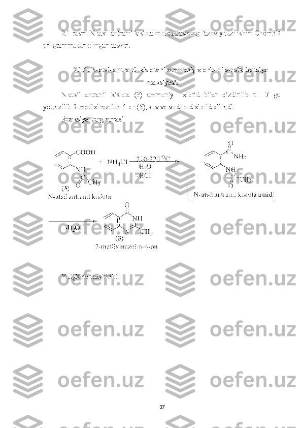 2.1-rasm. N-atsil antranil kislota m olekulasining fazoviy tuzilishini Chem3D
programmadan olingan tasviri.
2. 1.2. N-atsil antranil kislotani ammoniy xlorid bilan siklizatsiya
reaksiyasi.
N-at s il   antranil   kislota   (3)   ammoniy     xlorid   bilan   qizdirilib   pH=7   ga
yetqazilib 2-metilxinazolin-4-on (5), suv va vodorod xlorid olinadi.
Reaksiya tenglamasi
YuQX da tekshirildi.
37 