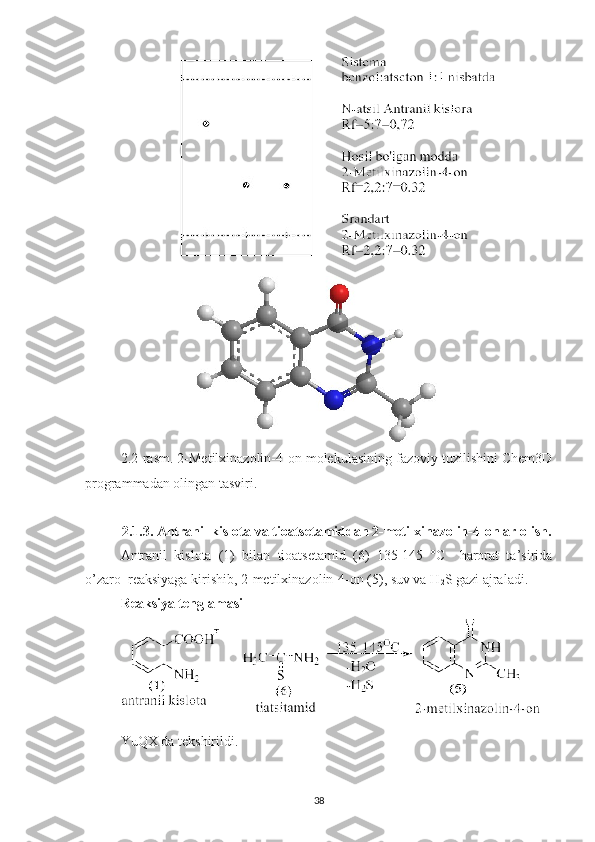 2.2-rasm. 2-Metilxinazolin-4-on molekulasining fazoviy tuzilishini Chem3D
programmadan olingan tasviri.
2. 1.3. Antranil kislota va tioatsetamiddan 2-metilxinazolin-4-onlar olish.
Antranil   kislota   (1)   bilan   tioatsetamid   (6)   135-145   °C     harorat   ta’sirida
o’zaro  reaksiyaga kirishib, 2-metilxinazolin-4-on (5), suv va H
2 S gazi ajraladi. 
Reaksiya tenglamasi
YuQX da tekshirildi.
38 