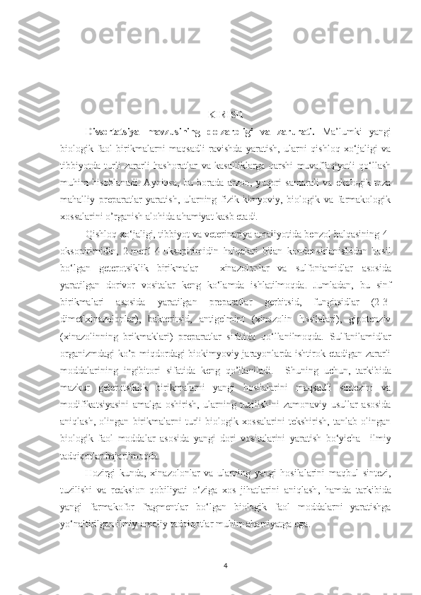 KIRISH
Dissertatsiya   mavzusining   dolzarbligi   va   zarurati.   Ma’lumki   yangi
biologik   faol   birikmalarni   maqsadli   ravishda   yaratish,   ularni   qishloq   xo‘jaligi   va
tibbiyotda   turli   zararli   hashoratlar   va   kasalliklarga   qarshi   muvaffaqiyatli   qo‘llash
muhim   hisoblanadi.   Ayniqsa,   bu   borada   arzon,   yuqori   samarali   va   ekologik   toza
mahalliy   preparatlar   yaratish,   ularning   fizik-kimyoviy,   biologik   va   farmakologik
xossalarini o’rganish alohida ahamiyat kasb etadi.
Qishloq xo‘jaligi, tibbiyot va veterinariya amaliyotida benzol halqasining 4-
oksopirimidin,   2-metil-4-oksopirimidin   halqalari   bilan   kondensirlanishidan   hosil
bo‘lgan   geterotsiklik   birikmalar   –   xinazolonlar   va   sulfoniamidlar   asosida
yaratilgan   dorivor   vositalar   keng   ko‘lamda   ishlatilmoqda.   Jumladan,   bu   sinf
birikmalari   asosida   yaratilgan   preparatlar   gerbitsid,   fungitsidlar   (2-3-
dimetlxinazolonlar),   bakteritsid,   antigelmint   (xinazolin   hosilalari),   gipotenziv
(xinazolinning   brikmaklari)   preparatlar   sifatida   qo‘llanilmoqda.   S ulfanilamidlar
organizmdagi  ko’p miqdordagi biokimyoviy jarayonlarda ishtirok etadigan zararli
moddalarining   ingibitori   sifatida   keng   qo’llaniladi.     Shuning   uchun,   tarkibida
mazkur   geterotsiklik   birikmalarni   yangi   hosilalarini   maqsadli   sintezini   va
modifikatsiyasini   amalga   oshirish,   ularning   tuzilishini   zamonaviy   usullar   asosida
aniqlash,   olingan   birikmalarni   turli   biologik   xossalarini   tekshirish,   tanlab   olingan
biologik   faol   moddalar   asosida   yangi   dori   vositalarini   yaratish   bo‘yicha     ilmiy
tadqiqotlar bajarilmoqda.
Hozirgi   kunda ,   xinazolon lar   va   ular ning   yangi   hosilalarini   maqbul   sintezi ,
tuzilishi   va   reaksion   qobiliyati   o‘ziga   xos   jihatlarini   aniqlash ,   hamda   tarkibida
yangi   farmakofor   fragmentlar   bo‘lgan   biologik   faol   moddalarni   yaratishga
yo‘naltirilgan ilmiy- amaliy  tadqiqotlar muhim  ahamiyatga ega .        
4 