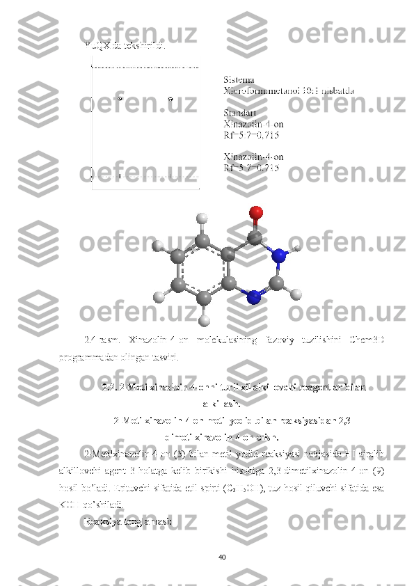 YuQX da tekshirildi.
2.4 -rasm.   Xinazolin-4-on   molekulasining   fazoviy   tuzilishini   Chem3D
programmadan olingan tasviri.
2. 2.   2-Metilxinazloin-4-onni turli xil alkillovchi  reagentlar  bilan
alkillash.
2-Metilxinazolin-4-on metil yodid bilan reaksiyasidan 2,3-
dimetilxinazolin-4-on olish.
2-Metilxinazolin-4-on   (5)   bilan   metil   yodid   reaksiyasi   natijasida   HI   ajralib
alkillovchi   agent   3-holatga   kelib   birikishi   hisobiga   2,3-dimetilxinazolin-4-on   (9)
hosil bo’ladi.   Erituvchi sifatida etil spirti (C
2 H
5 OH), tuz hosil qiluvchi sifatida esa
KOH qo’shiladi.
Reaksiya tenglamasi:
40 