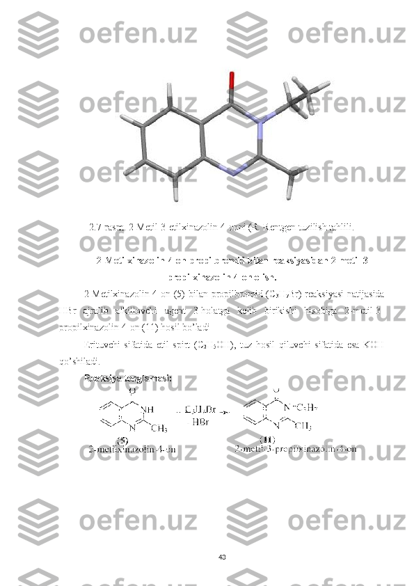 2.7-rasm. 2-Metil-3-etilxinazolin-4-onni (R  Rentgen tuzilish tahlili.
2-Metilxinazolin-4-on propilbromid bilan reaksiyasidan 2-metil-3-
propilxinazolin-4-on olish.
2-Metilxinazolin-4-on (5) bilan propilbromid (C
3 H
7 Br)  reaksiyasi  natijasida
HBr   ajralib   alkillovchi   agent   3-holatga   kelib   birikishi   hisobiga   2-metil-3-
propilxinazolin-4-on (11) hosil bo’ladi
Erituvchi   sifatida   etil   spirt   (C
2 H
5 OH),   tuz   hosil   qiluvchi   sifatida   esa   KOH
qo’shiladi.
Reaksiya tenglamasi:
43 