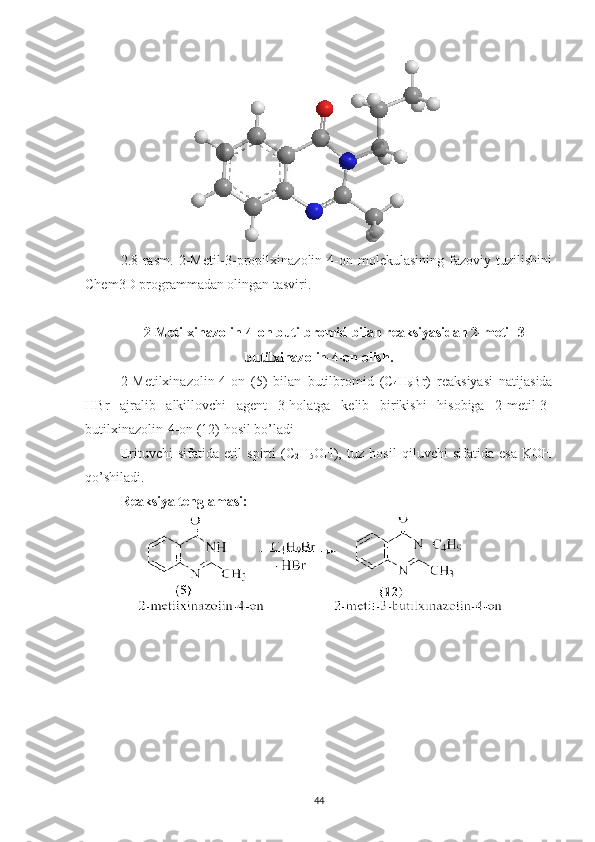 2.8-rasm.   2-Metil-3-propilxinazolin-4-on   molekulasining   fazoviy   tuzilishini
Chem3D programmadan olingan tasviri.
2-Metilxinazolin-4-on butilbromid bilan reaksiyasidan 2-metil-3-
butilxinazolin-4-on olish.
2-Metilxinazolin-4-on   (5)   bilan   butilbromid   (C
4 H
9 Br)   reaksiyasi   natijasida
HBr   ajralib   alkillovchi   agent   3-holatga   kelib   birikishi   hisobiga   2-metil-3-
butilxinazolin-4-on (12) hosil bo’ladi
Erituvchi   sifatida   etil   spirti   (C
2 H
5 OH),   tuz   hosil   qiluvchi   sifatida   esa   KOH
qo’shiladi.
Reaksiya tenglamasi:
44 