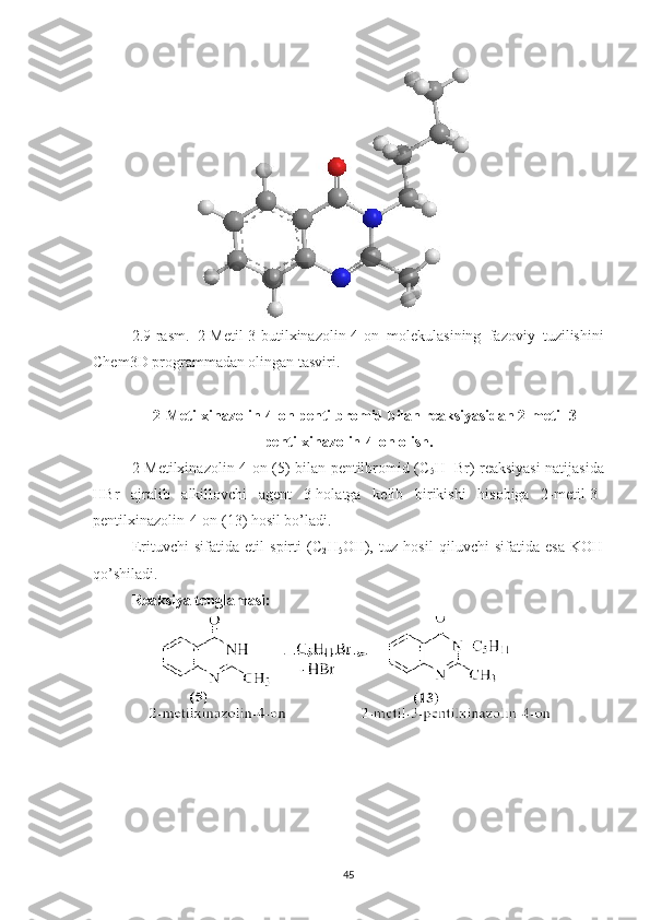 2.9 -rasm.   2-Metil-3-butilxinazolin-4-on   m olekulasining   fazoviy   tuzilishini
Chem3D programmadan olingan tasviri.
2-Metilxinazolin-4-on pentilbromid bilan reaksiyasidan 2-metil-3-
pentilxinazolin-4-on olish.
2-Metilxinazolin-4-on (5) bilan pentilbromid (C
5 H
11 Br) reaksiyasi natijasida
HBr   ajralib   alkillovchi   agent   3-holatga   kelib   birikishi   hisobiga   2-metil-3-
pentilxinazolin-4-on (13) hosil bo’ladi.
Erituvchi   sifatida   etil   spirti   (C
2 H
5 OH),   tuz   hosil   qiluvchi   sifatida   esa   KOH
qo’shiladi.
Reaksiya tenglamasi:
45 