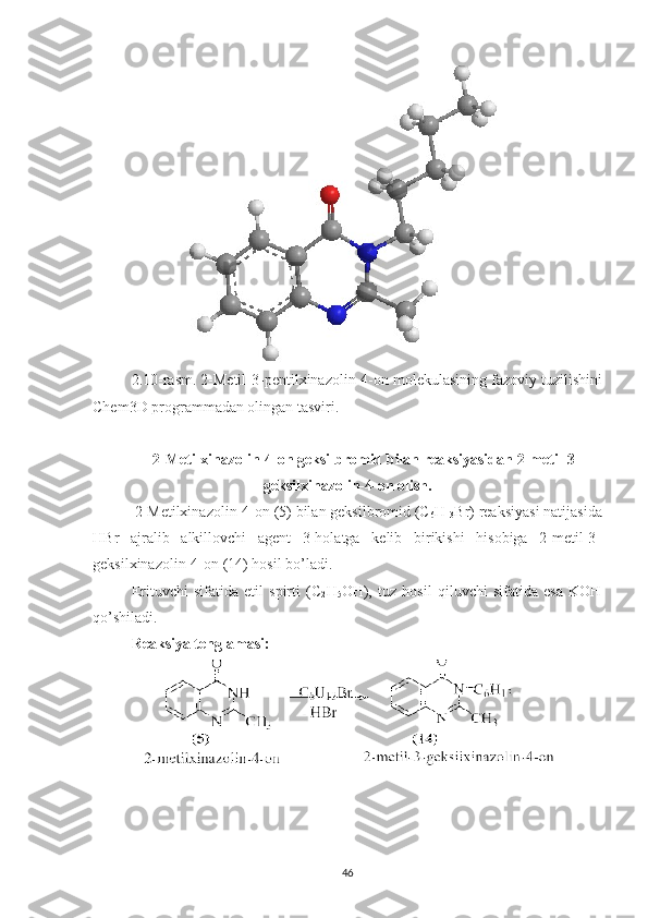 2.10 -rasm.  2-Metil-3-pentilxinazolin-4-on  molekulasining fazoviy tuzilishini
Chem3D programmadan olingan tasviri.
2-Metilxinazolin-4-on geksilbromid bilan reaksiyasidan 2-metil-3-
geksilxinazolin-4-on olish.
  2-Metilxinazolin-4-on (5) bilan geksilbromid (C
6 H
13 Br) reaksiyasi natijasida
HBr   ajralib   alkillovchi   agent   3-holatga   kelib   birikishi   hisobiga   2-metil-3-
geksilxinazolin-4-on (14) hosil bo’ladi.
Erituvchi   sifatida   etil   spirti   (C
2 H
5 OH),   tuz   hosil   qiluvchi   sifatida   esa   KOH
qo’shiladi.
Reaksiya tenglamasi:
46 