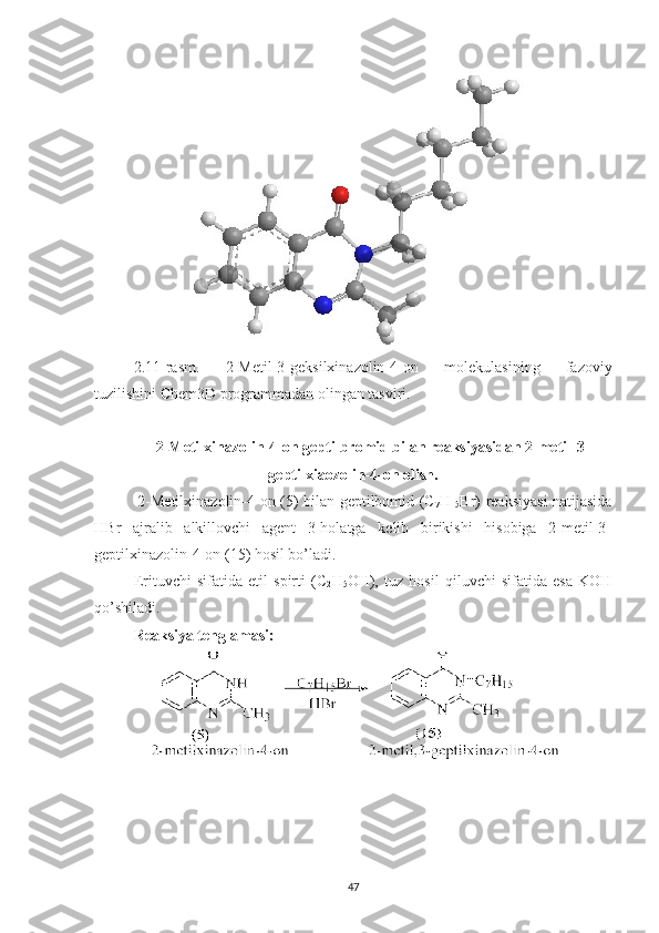 2.11 -rasm.   2-Metil-3-geksilxinazolin-4-on   molekulasining   fazoviy
tuzilishini Chem3D programmadan olingan tasviri.
2-Metilxinazolin-4-on geptilbromid bilan reaksiyasidan 2-metil-3-
geptilxiaozolin-4-on olish.
  2-Metilxinazolin-4-on (5) bilan geptilbomid (C
7 H
15 Br) reaksiyasi natijasida
HBr   ajralib   alkillovchi   agent   3-holatga   kelib   birikishi   hisobiga   2-metil-3-
geptilxinazolin-4-on (15) hosil bo’ladi.
Erituvchi   sifatida   etil   spirti   (C
2 H
5 OH),   tuz   hosil   qiluvchi   sifatida   esa   KOH
qo’shiladi.
Reaksiya tenglamasi:
47 