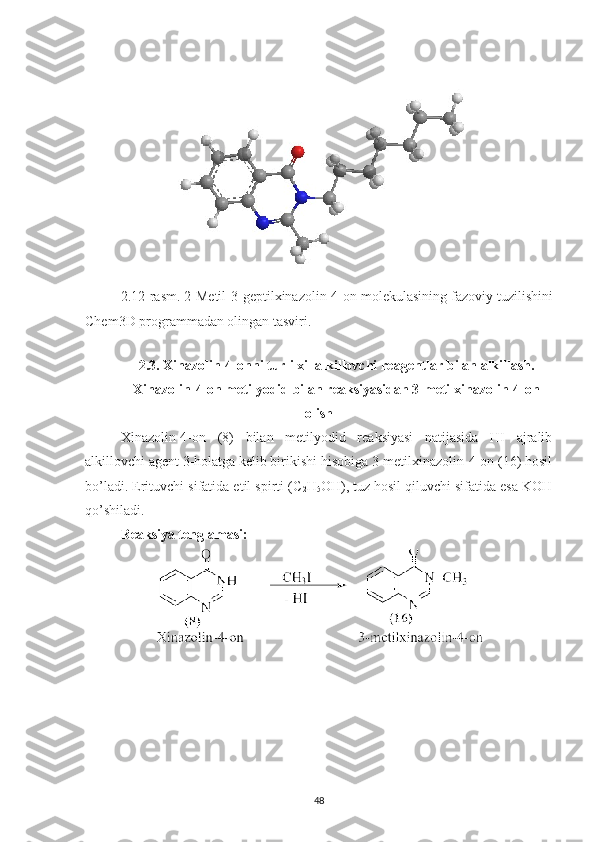 2.12 -rasm.  2-Metil-3-geptilxinazolin-4-on m olekulasining fazoviy tuzilishini
Chem3D programmadan olingan tasviri.
2. 3.   Xinazolin-4-onni turli xil alkillovchi  reagentlar  bilan alkillash.
Xinazolin-4-on metilyodid bilan reaksiyasidan 3-metilxinazolin-4-on
olish
Xinazolin-4-on   (8)   bilan   metilyodid   reaksiyasi   natijasida   HI   ajralib
alkillovchi agent 3-holatga kelib birikishi hisobiga 3-metilxinazolin-4-on (16) hosil
bo’ladi. Erituvchi sifatida etil spirti (C
2 H
5 OH), tuz hosil qiluvchi sifatida esa KOH
qo’shiladi.
Reaksiya tenglamasi:
48 