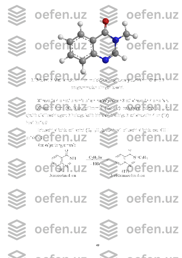 2.13 -rasm.  3-Metilxinazolin-4-on  molekulasining fazoviy tuzilishini Chem3D
programmadan olingan tasviri.
Xinazolin-4-on etilbromid bilan reaksiyasidan 3-etilxinazolin-4-on olish.
Xinazolin-4-on   (8)   bilan   etilbromid   (C
2 H
5 Br)   reaksiyasi   natijasida   HBr
ajralib alkillovchi agent 3-holatga kelib birikishi hisobiga 3-etilxinazolin-4-on (17)
hosil bo’ladi
Erituvchi   sifatida   etil   spirti   (C
2 H
5 OH),   tuz   hosil   qiluvchi   sifatida   esa   KOH
qo’shiladi.
Reaksiya tenglamasi:
49 