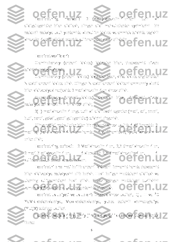 Tadqiqot ning   maqsadi:   2-H(metil)-xinazolin-4-onlarni   turli   xil
alkilgalogenidlar   bilan   alkillash,   olingan   alkil   mahsulotlardan   ayrimlarini     bir
reaktorli   reaksiya   usuli   yordamida   xlorsulfon   kislota   va   ammiak   ta sirida   tegishliʼ
xinazolin-4-on hosilalari qatorida sulfonamidlar sintez qilishdir.
Tadqiqot vazifalari:
O- aminobenzoy   (antranil   kislota)   kislotal ar   bilan ,   tioatsetamid   o‘zaro
ta’sirini amalga oshi r ish ;
O- aminobenzoy (antranil  kislota)   kislotal ar   bilan , sirka kislota angidrididan
N-atsitil antranil kislota olish. Olingan N-atsitil antranil kislitani ammonniy xlorid
bilan siklizatsiyasi natijasida 2-metilxinazolin-4-on sintez qilish.
O- aminobenzoy   (antranil   kislota)   kislotal ar   bilan ,   formamid   o‘zaro
reaksiyasidan xinazolin-4-on sintez qilish ;
2(H)-metilxinazolin-4-onga   turli   xil   alkillovchi   agentlar   (metil,   etil,   propil,
butil, pentil, geksil, geptil galogenidlar) ta’sirini o’rganish.
Olingan alkil mahsulotlar bilan bir reaktorli sintez usulida 6-sulfonamido-2-
metil-3(H)-alkilxinazolin-4-onlar   hamda,   6-sulfonamido-3(H)-alkilxinazolin-4-
onlar olish;
Tadqiqotning   ob’ekti :     2- M etil xinazolin-4-on,   2,3-dimetilxinazolin-4-on,
2-metil-3-etilxinazolin-4-on ,   6-xlorsulfon-2,3-dimetilxinazolin-4-on,   6-
sulfoamido-2,3-dimetilxinazolin-4-on.  
Tadqiqot ni predmeti   bo’lib antranil kislotani formamid hamda tiatsetamid
bilan   siklizatsiya   reaksiyasini   olib   borish.   Hosil   bo’lgan   moddalarni   alkillash   va
ularning   sulfonamidlarni   hosil   qilish.   Sintez   qilingan   moddalarni   tuzilishini
zamonaviy fizik tadqiqot usullari yordamida o’rganis h.
Tadqiqot   uslubiyati   va   uslublari:   Organik   sintez   usullari,   IQ-,   1
H   va   13
C
Y a MR-spektroskopiya,   M ass -spektroskopiya,   yupqa   qatlamli   xromatografiya
(Y u QX) tadqiqot usullari.
Tadqiqot   natijalarining   ilmiy   jihatdan   yangilik   darajasi   quyidagilardan
iborat:  
5 