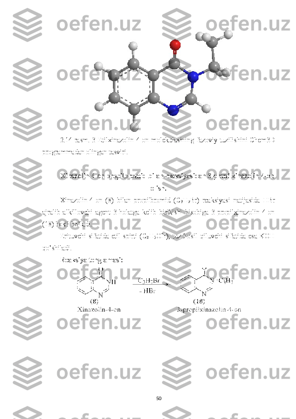 2.14 -rasm.   3-Etilxinazolin-4-on   molekulasining fazoviy tuzilishini Chem3D
programmadan olingan tasviri.
Xinazolin-4-on propilbromid bilan reaksiyasidan 3-propilxinazolin-4-on
olish.
Xinazolin-4-on   (8)   bilan   propilbromid   (C
3 H
7 Br)   reaksiyasi   natijasida   HBr
ajralib   alkillovchi   agent   3-holatga   kelib   birikishi   hisobiga   3-propilxinazolin-4-on
(18) hosil bo’ladi.
Erituvchi   sifatida   etil   spirti   (C
2 H
5 OH),   tuz   hosil   qiluvchi   sifatida   esa   KOH
qo’shiladi.
Reaksiya tenglamasi:
50 