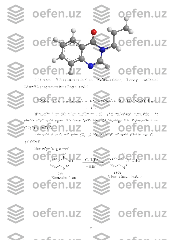 2.15 -rasm.   3-Propilxinazolin-4-on   molekulasining   fazoviy   tuzilishini
Chem3D programmadan olingan tasviri.
Xinazolin-4-on butilbromid bilan reaksiyasidan 3-butilxinazolin-4-on
olish.
Xinazolin-4-on   (8)   bilan   butilbromid   (C
4 H
9 Br)   reaksiyasi   natijasida   HBr
ajralib   alkillovchi   agent   3-holatga   kelib   birikishi   hisobiga   3-butilxinazolin-4-on
(19) hosil bo’ladi.
Erituvchi   sifatida   etil   spirti   (C
2 H
5 OH),   tuz   hosil   qiluvchi   sifatida   esa   KOH
qo’shiladi.
Reaksiya tenglamasi:
51 