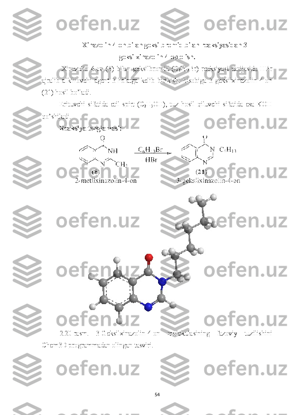 Xinazolin-4-on bilan geksilbromid bilan reaksiyasidan 3-
geksilxinazolin-4-on olish.
  Xinazolin-4-on   (8)   bilan   geksilbromid  (C
6 H
13 Br)   reaksiyasi   natijasida   HBr
ajralib   alkillovchi   agent   3-holatga   kelib   birikishi   hisobiga   3-geksilxinazolin-4-on
(21) hosil bo’ladi.
Erituvchi   sifatida   etil   spirt   (C
2 H
5 OH),   tuz   hosil   qiluvchi   sifatida   esa   KOH
qo’shiladi.
Reaksiya tenglamasi:
2.20-rasm.   3-Geksilxinazolin-4-on   molekulasining   fazoviy   tuzilishini
Chem3D programmadan olingan tasviri.  
54 