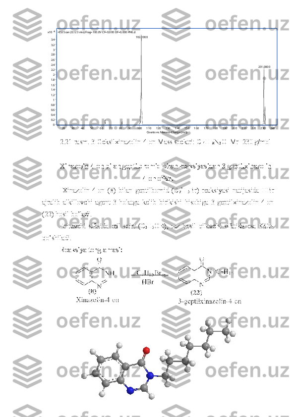 4
x10
00.20.40.60.8 11.21.41.61.8 22.22.42.62.8 33.23.4 +ESI Scan (0.123 min) Frag=100.0V CF=0.000 DF=0.000 PN6.d 
102.1000
231.0000
Counts vs. Mass-to-Charge (m/z)20 30 40 50 60 70 80 90 100 110 120 130 140 150 160 170 180 190 200 210 220 230 240
2.21-rasm. 3-Geksilxinazolin-4-on  Mass spektri: C
14 H
18 N
2 O  Mr=230 g/mol
Xinazolin-4-on bilan geptilbromid bilan reaksiyasidan 3-geptilxinazolin-
4-on olish.
  Xinazolin-4-on   (8)   bilan   geptilbomid   (C
7 H
15 Br)   reaksiyasi   natijasida   HBr
ajralib   alkillovchi   agent   3-holatga   kelib   birikishi   hisobiga   3-geptilxinazolin-4-on
(22) hosil bo’ladi.
Erituvchi   sifatida   etil   spirt   (C
2 H
5 OH),   tuz   hosil   qiluvchi   sifatida   esa   KOH
qo’shiladi.
Reaksiya tenglamasi:
55  