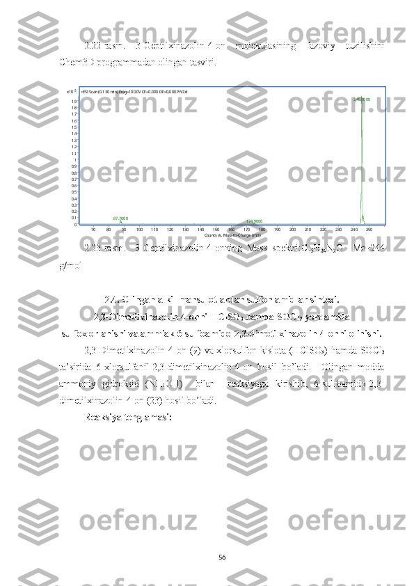 2.22 -rasm.   3- Geptilxinazolin-4-on   molekulasining   fazoviy   tuzilishini
Chem3D programmadan olingan tasviri.5	x10	
00.10.20.30.40.50.60.70.80.911.11.21.31.41.51.61.71.81.9	
+ESI Scan (0.130 min) Frag=100.0V CF=0.000 DF=0.000 PN7.d 	
245.1000	
87.7000	174.9000	
Counts vs. Mass-to-Charge (m/z)	70	80	90	100	110	120	130	140	150	160	170	180	190	200	210	220	230	240	250
2.23 -rasm.     3-Geptilxinazolin-4-on ning   Mass   spektri:C
15 H
20 N
2 O     Mr=244
g/mol 
2.4. Olingan alkil mahsulotlardan sulfon amidlar sintezi.
2,3-Dimetilxinazolin-4-onni HClSO
3  hamda SOCl
2  yordamida
sulfoxlorlanishi va ammiak 6-sulfoamido-2,3-dimetilxinazolin-4-onni olinishi.
2,3-Dimetilxinazolin-4-on (9) va xlorsulfon kislota (HClSO
3 ) hamda SOCl
2
ta’sirida   6-xlorsulfanil-2,3-dimetilxinazolin-4-on   hosil   bo’ladi.     Olingan   modda
ammoniy   gidroksid   (NH
4 OH)     bilan     reaksiyaga   kirishib,   6-sulfoamido-2,3-
dimetilxinazolin-4-on (23) hosil bo’ladi.
Reaksiya tenglamasi:
56  