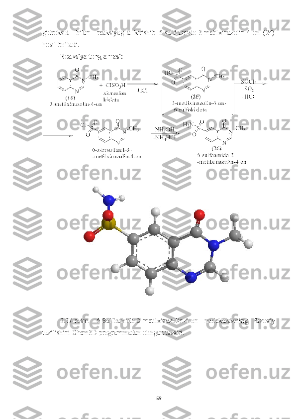 gidroksid     bilan     reaksiyag   a   kirishib   6-sulfoamido-3-metilxinazolin-4-on   (24)
hosil bo’ladi.
Reaksiya tenglamasi:
2.27 -rasm.   6-Sulfoamido-3-metilxinazolin-4-on   molekulasining   fazoviy
tuzilishini Chem3D programmadan olingan tasviri.
59 
