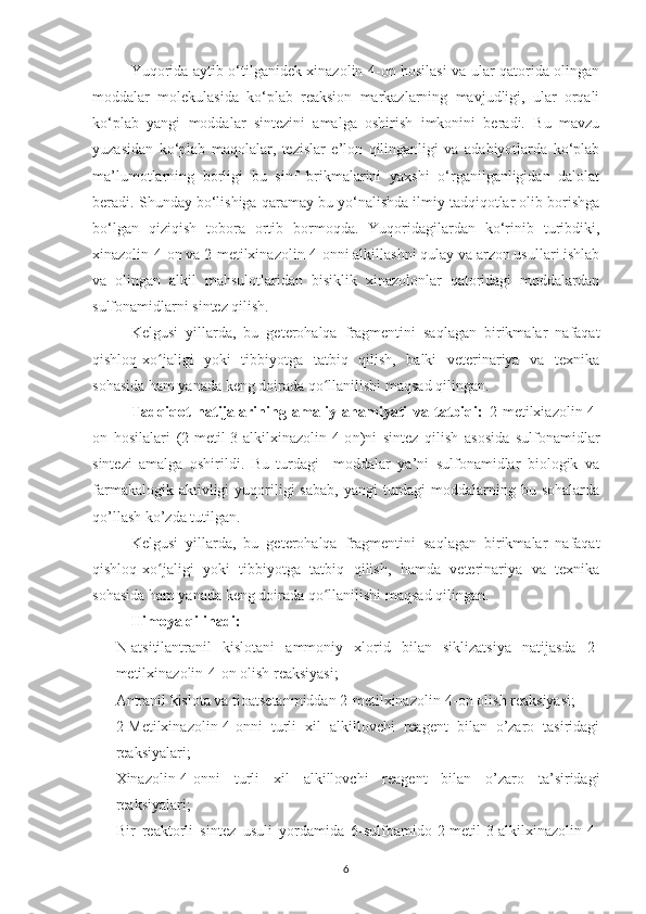 Yuqorida aytib o‘tilganidek xinazolin-4-on hosilasi va ular qatorida olingan
moddalar   molekulasida   ko‘plab   reaksion   markazlarning   mavjudligi,   ular   orqali
ko‘plab   yangi   moddalar   sintezini   amalga   oshirish   imkonini   beradi.   Bu   mavzu
yuzasidan   ko‘plab   maqolalar,   tezislar   e’lon   qilinganligi   va   adabiyotlarda   ko‘plab
ma’lumotlarning   borligi   bu   sinf   brikmalarini   yaxshi   o‘rganilganligidan   dalolat
beradi. S h unday bo‘lishiga qaramay bu yo‘nalishda ilmiy tadqiqotlar olib borishga
bo‘lgan   qiziqish   tobora   ortib   bormoqda.   Yuqoridagilardan   ko‘rinib   turibdiki,
xinazolin-4-on va 2-metilxinazolin-4-onni alkillashni qulay va arzon usullari ishlab
va   olingan   alkil   mahsulotlaridan   bisiklik   xinazolonlar   qatoridagi   moddalardan
sulfonamidlarni sintez qilish.
Kelgusi   yillarda,   bu   geterohalqa   fragmentini   saqlagan   birikmalar   nafaqat
qishloq-xo jaligi   yoki   tibbiyotga   tatbiq   qilish,   balki   veterinariya   va   texnikaʻ
sohasida ham yanada keng doirada qo llanilishi maqsad qilingan.	
ʻ
Tadqiqot   natijalarining   amaliy   ahamiyati   va   tatbiqi:   2-metilxiazolin-4-
on   hosilalari   (2-metil-3-alkilxinazolin-4-o n )ni   sintez   qilish   asosida   sulfonamidlar
sintezi   amalga   oshirildi.   Bu   turdagi     moddalar   ya’ni   sulfonamidlar   biologik   va
farmakalogik  aktivligi   yuqoriligi   sabab,  yangi   turdagi   moddalarning  bu sohalarda
qo’llash ko’zda tutilgan.
Kelgusi   yillarda,   bu   geterohalqa   fragmentini   saqlagan   birikmalar   nafaqat
qishloq-xo jaligi   yoki   tibbiyotga   tatbiq   qilish,   hamda   veterinariya   va   texnika	
ʻ
sohasida ham yanada keng doirada qo llanilishi maqsad qilingan.	
ʻ
Himoya qilinadi:
- N-atsitilantranil   kislotani   ammoniy   xlorid   bilan   siklizatsiya   natijasda   2-
metilxinazolin-4-on olish  reaksiyasi ;
- Antranil kislota va tioatsetanmiddan 2-metilxinazolin-4-on olish reaksiyasi;
- 2- M etilxinazolin-4-on ni   turli   xil   alkillovchi   reagent   bilan   o’zaro   tasiridagi
reaksiyalari;
- X inazolin-4-on ni   turli   xil   alkillovchi   reagent   bilan   o’zaro   ta’siridagi
reaksiyalari; 
- Bir   reaktorli   sintez   usuli   yordamida   6-sulfoamido-2-metil-3-alkilxinazolin-4-
6 