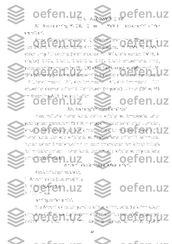 I II -BOB.  TAJRIBAVIY Q IS M
3.1   Moddalarning   YuQX,   IQ-   va   1
H   YaMR   -   spektrlarini   olinish
sharoitlari.
Sintez   qilingan   birikmalarning   IQ-spektrlari   Perkin-Elmer   firmasining   IQ-
Fure   Cistema   2000   spektrometrida   KBr   li   tabletkalarda,     1
H   Y a MR   13
C   Y a MR   -
spektri  Unity-400 asbobida  (ishchi  chastotasi  400 MGs,  ichki  standart  GMDS,   δ -
shkalasi)   CDCl
3 ,   CD
3 OD,   CD
3 COCD
3 ,   CDCl
3 +CD
3 OD   erituvchilarida   olindi ,
yupqa qatlamli xromatografiya (YUQX) «Sorbfil» (Rossiya), va «Whatman ®
  UV-
254» (Germaniya) plastinkalarida tekshirildi, elyuentlar sifatida esa benzol:atseton
–   3: 1 ,   benzol:metanol   –   3:1,   xloroform:metanol   –   8:1,   xloroform:metanol   –   10:1
erituvchilar  sistemasi  qo‘llanildi. Ochiltiruvchi  (proyavitel):  UB-nuri  (254 va 365
nm Spectroline, AQSH) va yod bug ‘ lari.
3.2. Boshlang’ich moddalar sintezi
Bizga   ma’lumki   hozirgi   kunda   qishloq   xo‘jaligi   va   farmatsevtika   uchun
yaratilayotgan preparatlarni 65-70% ni sintetik moddalar tashkil qiladi. Jumladan,
xinazolin hosilalari qatoridan ham ko‘plab biologik faol moddalar topilgan bo‘lib
hozirgi   kunda   ular   xalq   xo‘jaligida   va   tibiyotda   keng   qo‘llanilib   kelinmoqda.
Bundan tashqari  2-metilxinazolin-4-on   qatori birikmalardan ham ko‘plab biologik
faol   moddalar   topilgan.   Hozirgi   kunda   ular   ham   xalq   xo‘jaligi   va   tibiyotda   keng
qo‘llanilib kelinmoqda.
Antranil kislotani qayta kristallanishi.
Kerak bo’ladigan reaktivlar;
1. Antranil kislota (toza emas) 30 g.
2. Ko ‘ mir kukuni 5 g.
3. 1000 ml suv.
Ishning borish tartibi.
30 g Antranil kislota tubi yumaloq kolbaga solinib, ustida 5 g ko ‘ mir kukuni
solinadi va 1000 ml suv quyilib chinni siniqlari solinib, asbest to’rni tagiga qoyib
qizdirish   boshlanadi.   10-15   min   davomida   qaynagandan   so ‘ ng,   byuxner
67 