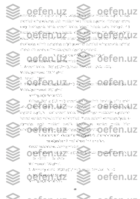 voronkasiga   filtr   qog’oz   qo’yilib,   ustiga   Al
2 O
3   biroz   miqdorda   quyib   kolbaga
qistiriladi so ‘ ng vakumga ulab  moddani issiq holatda quyamiz. Filtrlangan eritma
soviy   boshlaganda   ichida   antranil   kislota   kristall   holatda   tusha   bishlaydi.   4-5
Soatdan   so ‘ ng   modda   sovuq   holatda   shotta   voronkasiga   filtr   qog ‘ oz   qo ‘ yilib
vakuumda   filtrlab   olamiz.   Filtrda   qolgan   kristall   modda   (Antranil   kislota)   petri
chashkasiga solinib quritgichga qo ‘ yib yaxshilab quritiladi so’ng tarozida og ‘ irligi
o’lchab olib qancha soff modda ajratib olganligi aniqlandi.
N-Atstil antranil kislotaning olinishi.
Kerakli reaktivlar va ularning miqdori:
1. Antranil kislota – 27,4 g (0,2mol), brutto formulasi: H
2 NC
6 H
4 CO
2 H
Molekulyar massa: 137.14 g/mol
2. Benzol – 150ml
3. Sirka angidrid – 20,4 g (ρ=1,082g/ml ) =19 ml, brutto formulasi: (CH
3 -CO)
2 O
Molekulyar massasi: 73,1 g/mol
Ishning bajarish tartibi.
Kolbaga   27,4   g   (0,2   mol)   antranil   kislota   solinib   benzloda   to’liq   erishi
uchun,   150   ml   benzolni   quyib   biroz   qizdirildi.   Hosil   bo’lgan   eritmaga   sirka
angidridi   quyib,   N   –   atsil   antranil   kislota   olindi.   Olingan   moddalarni   suyiqlanish
harorati standart mahsulot bilan solishtiriladi. Yupqa qatlamli xromatografiyada R
f
qiymatiga   qarab   moddani   tozalik   darajasi   va   standart   modda   bilan
solishtirganimizda o’sha modda ekanligiga oydinlik kritildi.
N-Atsilantranil kislotani ammoniy xlorid bilan siklizatsiya
reaksiyasidan 2-metilxinazolin-4-on olish.
Kerakli reaktivlar va ularning miqdori:
1. N-atsil  antranil   kislota  -   30 g  (0,2  mol),  Brutto  formulasi:   CH
3- CO-NH-
C
6 H
4 COOH = C
9 H
9 NO
3
Mol massasi: 179 g/mol.
2. Ammoniy xlorid - 76,53 g (1,4 mol). Brutto formulasi – NH
4 CI
3. Mol massasi: 53.50 g/mol.
Ishning bajarish tartibi. 
68 