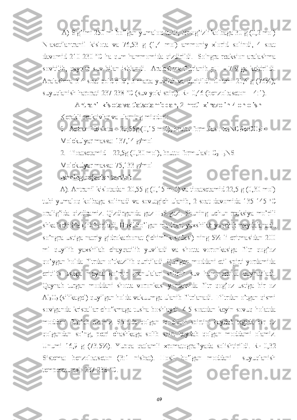  A) Sig’imi 250 ml bo’lgan yumaloq tubli, bir og’izli kolbaga 30 g (0,2 mol)
N-asetilantranil   kislota   va   76,53   g   (1,4   mol)   ammoniy   xlorid   solindi,   4   soat
davomid 210-230 °C ha qum hammomida qizdirildi.   So'ngra reaksion aralashma
sovitilib,   qaynoq   suv   bilan   ishlandi.     Aralashma   filtrlanib   pH   =   7-9   ga   keltirildi.
Aralashma   3-4   soat   qoldirildi,   3  marta  yuvildi   va  quritildi.   Unumi   20,4   g  (76%),
suyuqlanish harorati 237-238 °C (suv yoki spirt). R
f =0,46 (benzol:aseton = 4:1).
Antranil kislota va tiatsetamiddan, 2-metil xinazolin-4-on olish
Kerakli reaktivlar va ularning miqdori:
1. Antranil kislota – 20,55g (0,15 mol), brutto formulasi: H
2 NC
6 H
4 CO
2 H
Molekulyar massa: 137,14 g/mol
2. Tioatsetamid – 22,5g (0,30 mol), brutto formulasi: C
2 H
5 NS
Molekulyar massa: 75,133 g/mol
Ishning bajarish tartibi:
A). Antranil kislotadan 20,55 g (0,15 mol) va tioatsetamid 22,5 g (0,30 mol)
tubi   yumaloq   kolbaga   solinadi   va   sovutgich   ulanib,   2   soat   davomida   135-145   o
C
oralig’ida   qizdiramiz.   Qizdirganda   gaz   H
2 S
  gazi.   Shuning   uchun   reaksiya   mo’rili
shkaf ichidda olib boriladi. Hosil bo’lgan moddani yaxshilab yanchib maydalanadi,
so’ngra   ustiga   natriy   gidrokarbonat   (ichimlik   sodasi)   ning   5%   li   eritmasidan   200
ml   quyilib   yaxshilab   chayqatilib   yuviladi   va   shotta   voronkasiga   filtr   qog’oz
qo’ygan holda filtrdan o’tkazilib quritiladi. Qurigan moddani etil spirti yordamida
eritilib   ustiga   mayda   ko’mir   granulalari   solinib   suv   hammomida   qaynatiladi.
Qaynab   turgan   moddani   shotta   voronkasi   yordamida   filtr   qog’oz   ustiga   bir   oz
Al
2 O
3  (silikagel) quyilgan holda vakuumga ulanib filtrlanadi.  Filtrdan o’tgan qismi
soviganda  kristallar  cho’kmaga tusha  boshlaydi. 4-5 soatdan  keyin sovuq holatda
moddani   filtrlab   olamiz.   Spirtda   qolgan   moddani   spirtini   haydab   tagida   bir   oz
qolgandan   so’ng,   petri   chashkaga   solib   spirt   haydab   qolgan   moddami   olamiz.
Unumi   16,9   g   (73.5%).   Yupqa   qatlamli   xromatografiyada   solishtirildi.   R
f =0,32
Sistema:   benzol:atseton   (3:1   nisbat).   Hosil   bo’lgan   moddani     suyuqlanish
temperaturasi: 237-238 °C. 
69 