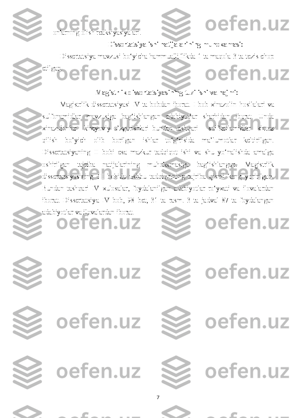 onlarning olish reaksiyasiyalari.
Dissertatsiya ishi natijalarining muhokamasi:
Dissertatsiya mavzusi bo‘yicha hammualliflikda   1   ta maqola 3   ta tezis chop
etilgan.
Magistrlik dissertatsiyasining tuzilishi va  hajmi:
Magistrlik  dissertatsiyasi   IV   ta  bobdan  iborat.  I  bob  xinazolin   h osilalari   va
sulfonamidlar   mavzusiga   bag‘ishlangan   adabiyotlar   sharhidan   iborat.   Unda
xinazolonlar     kimyoviy   o’zgarishlari   bundan   tashqari       sulfonilamidlar     sintez
qilish   bo’yich   olib   borilgan   ishlar   to‘g‘risida   ma’lumotlar   keltirilgan.
Dissertatsiyaning   II   bobi   esa   mazkur   tadqiqot   ishi   va   shu   yo‘nalishda   amalga
oshirilgan   tajriba   natijalarining   muhokamasiga   bag‘ishlangan.   Magistrlik
dissertatsiyasining   III   bobida   ushbu   tadqiqotning   tajriba   qismi   keng   yoritilgan.
Bundan   tashqari   IV   xulosalar,   foydalanilgan   adabiyotlar   ro‘yxati   va   ilovalardan
iborat.   Dissertatsiy a   IV   bob,   98   bet ,   31   ta   rasm.   3   ta   jadval   87   ta   foydalangan
adabiyotlar va ilovalardan iborat.
7 