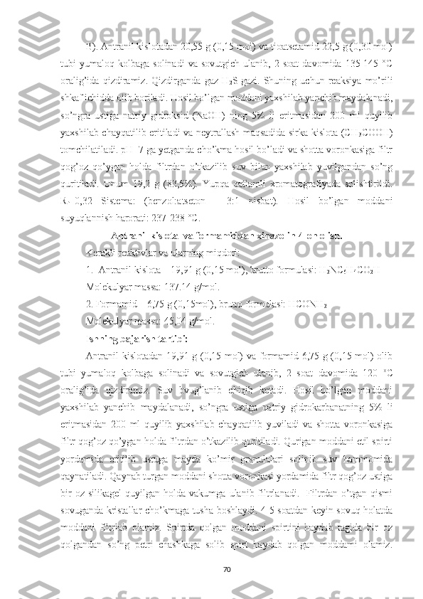 B). Antranil kislotadan 20,55 g (0,15 mol) va tioatsetamid 22,5 g (0,30 mol)
tubi   yumaloq   kolbaga  solinadi   va   sovutgich   ulanib,  2   soat   davomida   135-145   °C
oralig’ida   qizdiramiz.   Qizdirganda   gaz   H
2 S
  gazi.   Shuning   uchun   reaksiya   mo’rili
shkaf ichidda olib boriladi. Hosil bo’lgan moddani yaxshilab yanchib maydalanadi,
so’ngra   ustiga   natriy   gidroksid   (NaOH)   ning   5%   li   eritmasidan   200   ml   quyilib
yaxshilab chayqatilib eritiladi va neytrallash maqsadida sirka kislota (CH
3 COOH)
tomchilatiladi. pH=7 ga yetganda cho’kma hosil bo’ladi va shotta voronkasiga filtr
qog’oz   qo’ygan   holda   filtrdan   o’tkazilib   suv   bilan   yaxshilab   yuvilgandan   so’ng
quritiladi.   Unum   19,2   g   (83,5%).   Yupqa   qatlamli   xromatografiyada   solishtirildi.
R
f =0,32   Sistema:   (benzol:atseton   -   3:1   nisbat).   Hosil   bo’lgan   moddani
suyuqlannish harorati: 237-238 °C .
Antranil kislota  va formamiddan xinazolin-4-on olish.
Kerakli reaktivlar va ularning miqdori:
1. Antranil kislota – 19,91 g (0,15 mol), brutto formulasi: H
2 NC
6 H
4 CO
2 H
Molekulyar massa: 137.14 g/mol.
2. Formamid – 6,75 g (0,15mol), brutto formulasi: HCONH
2
Molekulyar massa: 45,04 g/mol.
Ishning bajarish tartibi:
Antranil kislotadan 19,91 g (0,15 mol) va formamid 6,75 g (0,15 mol) olib
tubi   yumaloq   kolbaga   solinadi   va   sovutgich   ulanib,   2   soat   davomida   120   o
C
oralig’ida   qizdiramiz.   Suv   bvug’lanib   chiqib   ketadi.   Hosil   bo’lgan   moddani
yaxshilab   yanchib   maydalanadi,   so’ngra   ustiga   natriy   gidrokarbanatning   5%   li
eritmasidan   200   ml   quyilib   yaxshilab   chayqatilib   yuviladi   va   shotta   voronkasiga
filtr qog’oz qo’ygan holda filtrdan o’tkazilib quritiladi. Qurigan moddani etil spirti
yordamida   eritilib   ustuga   mayda   ko’mir   granulalari   solinib   suv   hammomida
qaynatiladi. Qaynab turgan moddani shotta voronkasi yordamida filtr qog’oz ustiga
bir  oz  silikagel   quyilgan  holda  vakumga  ulanib  filtrlanadi.    Filtrdan  o’tgan  qismi
sovuganda kristallar cho’kmaga tusha boshlaydi. 4-5 soatdan keyin sovuq holatda
moddani   filtrlab   olamiz.   Spirtda   qolgan   moddani   spirtini   haydab   tagida   bir   oz
qolgandan   so’ng   petri   chashkaga   solib   spirt   haydab   qolgan   moddami   olamiz.
70 