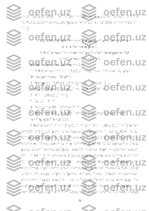 Unum 15,2 g (71,7%). Hosil bo’lgan moddamizni suyuqlanish harorati:   216-217
o
C. Yupqa qatlamli xromatografiyada solishtiriladi . R
f =0,71,5 (xloroform:metanol -
10:1)
3.3. 2-Metilxinazolin-4-onni alkilgalogenitlar bilan ta’siridan
alkillanish reaksiyalari.
2-Metilxinazolin-4-on va metilyodid bilan reaksiyasidan 2,3-
dimetilxinazolin-4-on olish.
Kerakli reaktivlar va ularning miqdori:
1. 2-Metilxinazolin-4-on -1,6 g (0,01 mol), Brutto formulasi: C
9 H
8 N
2 O
Molekulyar massa: 175 g/mol.
2. Metilyodid - 2,86 g (0,02 mol),Brutto formulasi: CH
3 I
Zichligi: 2,28 g/sm 3
 1,43 g/0,01 mol:2,28 = 0,6271 ml.
3. KOH 0,55 g (0,01 mol).
4. C
2 H
5 OH 20 ml.
5. NaOH ning 5% li eritmasi 20 ml.
6. Xloroform NaOH ning 5% li eritmasi bilan teng hajmda olinadi.
Ishning bajarilish tartibi:
2-Metilxinazolin-4-on   1,6   g   (0,01   mol)   ni   KOH   0,55   g   (0,01   mol)   va   etil
spirt   (20   ml)   ni   tubi   yumoloq   kolbaga   solib   qaynatamiz   10   daqiqa   75-80   °C   da.
So’ngra   hosil   bo’lgan   mahsulot   biroz   sovutilib   ustiga   CH
3 I   2,86   g   (0,02   mol)   ni
solamiz   va   12   soat   davomida   moy   hammomida   80-85   o
C   da   qaynatamiz.   Orada
yupqa   qatlamli   xromatografiyada     tekshirib   boramiz.   Keyin   moddamizni   sovutib
KOH ni 5% li 20 ml eritmasida 5 daqiqa chayqatamiz va teng halimda xloroform
20   ml   qo’shib   yana   10   daqiqa     chayqatamiz.   Ajratish   voronkasiga   solib
xloroformga o’tgan qismni ajratib olamiz, suvni yo’qotish maqsadida K
2 SO
4   (2 g)
qo’shib   3-4   soatga   qo’yib   qo’yamiz.   So’ngra   filtrdan   o’tkazib   moddamizdan
xloroformni   haydab   sovutildi.   Hosil   bo’lgan   cho’kmani   shotta   voronkaga   filtr
qog’oz   qo’ygan  holda  filtrlandi.  Xloroformda  qolgan  qismini    biroz  haydab    olib
petri   chashkaga   quyib   xloroform   uchguncha   ochiq   qoldiramiz.   Oq   paxta   tolasiga
71 