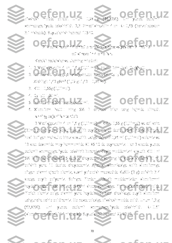 o’xshash   modda   qoladi.   Unum   0,98   g   (56,32%).   Uni   yupqa   qatlamli
xromatografiyada   tekshirildi.   2,3-Dimetilxinazolin-4-on   R
f =0,65   (benzol:ateston
3:1 nisbatda). Suyuqlanish harorati 105  o
C.
2-Metilxinazolin-4-on etilbromid bilan reaksiyasidan 2-metil-3-
etilxinazolin-4-on olish.
Kerakli reaktivlar va ularning miqdori:
1. 2-Metilxinazolin-4-on -1,6 g (0,01 mol), Brutto formulasi: C
9 H
8 N
2 O.
2. Etilbromid 1,09g (0,01 mol), Brutto formulasi: C
2 H
5 Br.
Zichligi: 1,42 g/sm 3
 (1,09 g :1,42 = 0,76 ml).
3. KOH 0,55g (0,01mol).
4. C
2 H
5 OH 20 ml.
5. NaOH ming 5% li eritmasi 20 ml.
6. Xloroform   NaOH   ning   5%   li   eritmasi   bilan   teng   hajmda   olinadi.
Ishning bajarilish tartibi:
2-Metilxinazolin-4-on 1,6 g (0,01mol) ni KOH 0,55 g (0,01mol) va etil spirt
(20ml) ni tubi yumoloq kolbaga solib qaynatamiz 10 daqiqa 75-80   o
C da. So’ngra
hosil bo’lgan mahsulot biroz sovutilib ustiga  C
2 H
5 Br  0,76 ml (0,01mol) solamiz va
12 soat davomida moy hammomida 80-85   o
C da qaynatamiz. Har 2 soatda yupqa
qatlamli xromatografiyada  tekshirib boramiz. Keyin moddamizni sovutib KOH ni
5%   li   20   ml   eritmasida   5   daqiqa   chayqatamiz   va   teng   hajmda   xloroform   20   ml
qo’shib   yana   10   daqiqa   chayqatamiz.   Ajratish   voronkasiga   solib   xloroformga
o’tgan qismni  ajratib olamiz, suvni  yo’qotish maqsadida K
2 SO
4   (2 g) qo’shib 3-4
soatga   qoyib   qo’yamiz.   So’ngra   filtrdan   o’tkazib   moddamizdan   xloroformni
haydab kristall hosil bo’lgan qismini shotta voronkaga filtr qog’oz qo’ygan holda
filtrlab   olamiz   qolga   qismini   yana   haydab   olib   petri   chashkaga   quyib   xloroform
uchguncha ochiq qoldiramiz. Oq paxta tolasiga o’xshash modda qoldi. Unum 1,2 g
(63,83%).   Uni   yupqa   qatlamli   xromatografiyada   tekshirildi.   R
f =0.61
(xloroform:metanol 10:1 nisbatda). Suyuqlanish harorati 90-92  o
C.
72 