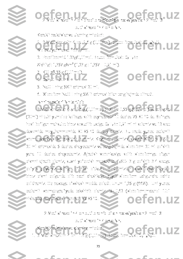 2-Metilxinazolin-4-on propilbromid bilan reaksiyasidan 2-metil-3-
butilxinazolin-4-on olish.
Kerakli reaktivlar va ularning miqdori:
1. 2-Metilxinazolin-4-on -1,6 g (0,01mol). Brutto formulasi: C
9 H
8 N
2 O 
Molekulyar massa: 160 g/mol.
2. Propilbromid 1.23g/0,01mol. Brutto formulasi: C
3 H
7 Br
Zichligi: 1,357 g/sm 3
 (1,23 g : 1,357 = 0,91 ml).
3. KOH 0,55 g (0,01mol). 
4. C
2 H
5 OH 20 ml.
5. NaOH ning 5%li eritmasi 20 ml.
6. Xloroform NaOH ning 5% li eritmasi bilan teng hajmda olinadi.
Ishning bajarilish tartibi:
2-Metilxinazolin-4-on 1.6 g (0,01mol) ni KOH 0,55 g (0,01mol) va etil spirt
(20ml) ni tubi yumoloq kolbaga solib qaynatamiz 10 daqiqa 75-80   o
C da. So’ngra
hosil bo’lgan mahsulot biroz sovutilib ustiga C
3 H
7 Br 0,91 ml ni solamiz va 12 soat
davomida   moy   hammomida   80-85   o
C   da   qaynatamiz.   Bu   orada   yupqa   qatlamli
xromatografiyasida   tekshirib boramiz. Keyin moddamizni sovutib KOH ni 5% li
20 ml   eritmasida  5  daqiqa  chayqatamiz  va teng  hajmda  xloroform   20 ml   qo’shib
yana   10   daqiqa   chayqatamiz.   Ajratish   voronkasiga   solib   xloroformga   o’tgan
qismni   ajratib   olamiz,   suvni   yo’qotish   maqsadida   K
2 SO
4   3   g   qo’shib   3-4   soatga
qo’yib   qo’yamiz.   So’ngra   filtrdan   o’tkazib   moddamizdan   xloroformni   haydab
biroz   qismi   qolganda   olib   petri   chashkaga   quyib   xloroform   uchguncha   ochiq
qoldiramiz. Oq paxtaga o’xshash  modda qoladi. Unum 1,25 g (66%).   Uni yupqa
qatlamli   xromatografiyada   tekshirib   olamiz.   R
f =0,62   (xloroform:metanol   10:1
nisbatda). Suyuqlanish harorati: 83-85  o
C.
2-Metilxinazolin-4-on butilbromid bilan reaksiyasidan 2-metil-3-
butilxinazolin-4-on olish.
Kerakli reaktivlar va ularning miqdori:
1. 2-Metilxinazolin-4-on - 1.6 g (0,01mol). Brutto formulasi: C
9 H
8 N
2 O.
73 