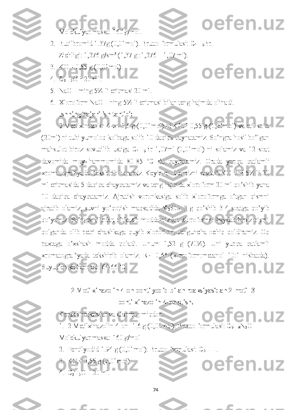 Molekulyar massa: 160 g/mol.
2. Butilbromid 1.37g (0,01mol). Brutto formulasi: C
4 H
9 Br.
Zichligi: 1,276 g/sm 3
 (1,37 g :1,276 = 1,07 ml).
3. KOH 0,55 g (0,01mol).  
4. C
2 H
5 OH 20 ml.
5. NaOH ming 5% li eritmasi 20 ml.
6. Xloroform NaOH ning 5% li eritmasi bilan teng hajmda olinadi.
Ishning bajarilish tartibi:
2-Metilxinazolin-4-on 1,6 g (0,01mol) ni KOH 0,55 g (0,01mol) va etil spirt
(20ml) ni tubi yumoloq kolbaga solib 10 daqiqa qaynatamiz. So’ngra hosil bo’lgan
mahsulot   biroz   sovutilib   ustiga   C
4 H
9 Br   1,07ml   (0,01mol)   ni   solamiz   va   12   soat
davomida   moy   hammomida   80-85   o
C   da   qaynatamiz.   Orada   yupqa   qatlamli
xromatografiyada  tekshirib boramiz. Keyin moddamizni sovutib KOH ni 5% li 20
ml eritmasida 5 daqiqa chayqatamiz va teng hajmda xloroform 20 ml qo’shib yana
10   daqiqa   chayqatamiz.   Ajratish   voronkasiga   solib   xloroformga   o’tgan   qismni
ajratib   olamiz,   suvni   yo’qotish   maqsadida   K
2 SO
4   3   g   qo’shib   3-4   soatga   qo’yib
qo’yamiz. So’ngra filtrdan o’tkazib moddamizdan xloroformni haydab biroz qismi
qolganda   olib   petri   chashkaga   quyib   xloroform   uchguncha   ochiq   qoldiramiz.   Oq
paxtaga   o’xshash   modda   qoladi.   Unum   1,52   g   (70%).   Uni   yupqa   qatlamli
xromatografiyada   tekshirib   olamiz.   R
f   =0,66   (xloroform:metanol   10:1   nisbatda).
Suyuqlanish harorati: 64-66  o
C. 
2-Metilxinazolin-4-on pentilyodid bilan reaksiyasidan 2-metil-3-
pentilxinazolin-4-on olish.
Kerakli reaktivlar va ularning miqdori:
1. 2-Metilxinazolin-4-on -1.6 g (0,01mol). Brutto formulasi: C
9 H
8 N
2 O
Molekulyar massa: 160 g/mol
2. Pentilyodid 1.94 g (0,01mol). Brutto formulasi: C
5 H
11 I.
3. KOH 0,55 g (0,01mol).
4. C
2 H
5 OH 20 ml.
74 