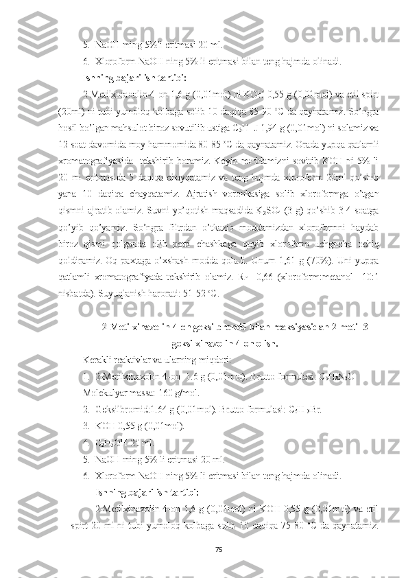 5. NaOH ming 5%li eritmasi 20 ml.
6. Xloroform NaOH ning 5% li eritmasi bilan teng hajmda olinadi.
Ishning bajarilish tartibi:
2-Metilxinaoalin-4-on 1,6 g (0,01mol) ni KOH 0,55 g (0,01mol) va etil spirt
(20ml) ni tubi yumoloq kolbaga solib 10 daqiqa 85-90   o
C da qaynatamiz. So’ngra
hosil bo’lgan mahsulot biroz sovutilib ustiga C
5 H
11 J 1,94 g (0,01mol) ni solamiz va
12 soat davomida moy hammomida 80-85  o
C da qaynatamiz. Orada yupqa qatlamli
xromatografiyasida     tekshirib   boramiz.   Keyin   moddamizni   sovitib   KOH   ni   5%   li
20   ml   eritmasida   5   daqiqa   chayqatamiz   va   teng   hajmda   xloroform   20ml   qo’shib
yana   10   daqiqa   chayqatamiz.   Ajratish   voronkasiga   solib   xloroformga   o’tgan
qismni ajratib olamiz. Suvni yo’qotish maqsadida K
2 SO
4   (3 g) qo’shib 3-4 soatga
qo’yib   qo’yamiz.   So’ngra   filtrdan   o’tkazib   moddamizdan   xloroformni   haydab
biroz   qismi   qolganda   olib   petri   chashkaga   quyib   xloroform   uchgncha   ochiq
qoldiramiz.   Oq   paxtaga   o’xshash   modda   qoladi.   Unum   1,61   g   (70%).   Uni   yupqa
qatlamli   xromatografiyada   tekshirib   olamiz.   R
f   =0,66   (xloroform:metanol     10:1
nisbatda). Suyuqlanish harorati: 51-52  o
C.
2-Metilxinazolin-4-on geksilbromid bilan reaksiyasidan 2-metil-3-
geksilxinazolin-4-on olish.
Kerakli reaktivlar va ularning miqdori:
1. 2-Metilxinazolin-4-on -1.6 g (0,01mol). Brutto formulasi: C
9 H
8 N
2 O
Molekulyar massa: 160 g/mol.
2. Geksilbromid:1.64 g (0,01mol). Brutto formulasi: C
6 H
13 Br.
3. KOH 0,55 g (0,01mol).
4. C
2 H
5 OH 20 ml.
5. NaOH ming 5% li eritmasi 20 ml.
6. Xloroform NaOH ning 5% li eritmasi bilan teng hajmda olinadi.
Ishning bajarilish tartibi:
2-Metilxinazolin-4-on  1,6  g  (0,01mol)  ni   KOH  0,55  g  (0,01mol)  va  etil
spirt 20 ml ni tubi  yumoloq kolbaga solib 10 daqiqa 75-80   o
C da qaynatamiz.
75 