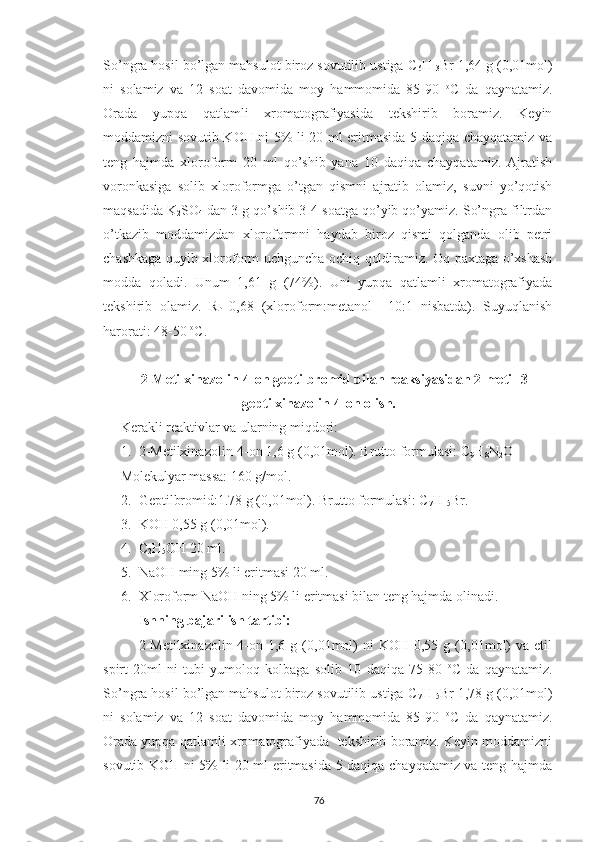 So’ngra hosil bo’lgan mahsulot biroz sovutilib ustiga C
6 H
13 Br 1,64 g (0,01mol)
ni   solamiz   va   12   soat   davomida   moy   hammomida   85-90   o
C   da   qaynatamiz.
Orada   yupqa   qatlamli   xromatografiyasida   tekshirib   boramiz.   Keyin
moddamizni sovutib KOH ni 5% li 20 ml eritmasida 5 daqiqa chayqatamiz va
teng   hajmda   xloroform   20   ml   qo’shib   yana   10   daqiqa   chayqatamiz.   Ajratish
voronkasiga   solib   xloroformga   o’tgan   qismni   ajratib   olamiz,   suvni   yo’qotish
maqsadida K
2 SO
4  dan 3 g qo’shib 3-4 soatga qo’yib qo’yamiz. So’ngra filtrdan
o’tkazib   moddamizdan   xloroformni   haydab   biroz   qismi   qolganda   olib   petri
chashkaga quyib xloroform uchguncha ochiq qoldiramiz. Oq paxtaga o’xshash
modda   qoladi.   Unum   1,61   g   (74%).   Uni   yupqa   qatlamli   xromatografiyada
tekshirib   olamiz.   R
f =0,68   (xloroform:metanol     10:1   nisbatda).   Suyuqlanish
harorati: 48-50  o
C.
2-Metilxinazolin-4-on geptilbromid bilan reaksiyasidan 2-metil-3-
geptilxinazolin-4-on olish.
Kerakli reaktivlar va ularning miqdori:
1. 2-Metilxinazolin-4-on 1,6 g (0,01mol). Brutto formulasi: C
9 H
8 N
2 O
Molekulyar massa: 160 g/mol.
2. Geptilbromid:1.78 g (0,01mol). Brutto formulasi: C
7 H
15 Br.
3. KOH 0,55 g (0,01mol).
4. C
2 H
5 OH 20 ml.
5. NaOH ming 5% li eritmasi 20 ml.
6. Xloroform NaOH ning 5% li eritmasi bilan teng hajmda olinadi.
Ishning bajarilish tartibi:
2-Metilxinazolin-4-on  1,6  g  (0,01mol)  ni   KOH  0,55  g  (0,01mol)  va  etil
spirt   20ml   ni   tubi   yumoloq   kolbaga   solib   10   daqiqa   75-80   o
C   da   qaynatamiz.
So’ngra hosil bo’lgan mahsulot biroz sovutilib ustiga C
7 H
15 Br 1,78 g (0,01mol)
ni   solamiz   va   12   soat   davomida   moy   hammomida   85-90   o
C   da   qaynatamiz.
Orada yupqa qatlamli xromatografiyada  tekshirib boramiz. Keyin moddamizni
sovutib KOH ni 5% li 20 ml eritmasida 5 daqiqa chayqatamiz va teng hajmda
76 