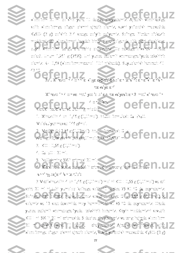 xloroform   20   ml   qo’shib   yana   10   daqiqa   chayqatamiz.   Ajratish   voronkasiga
solib   xloroformga   o’tgan   qismni   ajratib   olamiz,   suvni   yo’qotish   maqsadida
K
2 SO
4   (3   g)   qo’shib   3-4   soatga   qo’yib   qo’yamiz.   So’ngra   filtrdan   o’tkazib
moddamizdan   xloroformni   haydab   biroz   qismi   qolganda   olib   petri   chashkaga
quyib   xloroform   uchguncha   ochiq   qoldiramiz.   Oq   paxtaga   o’xshash   modda
qoladi.   Unum   1,961   g   (76%).   Uni   yupqa   qatlamli   xromatografiyada   tekshirib
olamiz. R
f  =0,68 (xloroform:metanol   10:1 nisbatda). Suyuqlanish harorati: 40-
43  o
C.
3.4.  Xinazolin-4-onni alkilgalogenidlar bilan ta’siridan alkillanish
reaksiyalari
Xinazolin-4-on va metilyodid bilan reaksiyasidan 3-metilxinazolin-
4-on olish.
Kerakli reaktivlar va ularning miqdori:
1. Xinazolin-4-on -1,46 g (0,01mol). Brutto formulasi: C
8 H
6 N
2 O.
Molekulyar massa: 146 g/mol.
2. Metilyodid 2,86 g (0,02mol). Brutto formulasi: CH
3 I.
Zichligi: 2,28 g/sm 3
 1,43 g/0,01mol:2,28 = 0,6271 ml.
3. KOH 0,56 g (0,01mol).
4. C
2 H
5 OH 20 ml.
5. NaOH ming 5%li eritmasi 20 ml.
6. Xloroform NaOH ning 5% li eritmasi bilan teng hajmda olinadi.
Ishning bajarilish tartibi:
3-Metilxinazolin-4-on 1,46 g (0,01mol) mol ni KOH 0,55 g (0,01mol) va etil
spirt   20   ml   ni   tubi   yumoloq   kolbaga   solib   10   daqiqa   75-80   o
C   da   qaynatamiz.
So’ngra   hosil   bo’lgan   mahsulot   biroz   sovutilib   ustiga   CH
3 I   2,86   g   (0,02mol)   ni
solamiz   va   12   soat   davomida   moy   hammomida   80-85   o
C   da   qaynatamiz.   Orada
yupqa   qatlamli   xromatografiyada     tekshirib   boramiz.   Keyin   moddamizni   sovutib
KOH ni 5% li  20 ml  eritmasida 5 daqiqa chayqatamiz va teng hajmda xloroform
20   ml   qo’shib   yana   10   daqiqa     chayqatamiz.   Ajratish   voronkasiga   solib
xloroformga o’tgan qismni ajratib olamiz, suvni yo’qotish maqsadida K
2 SO
4   (2 g)
77 