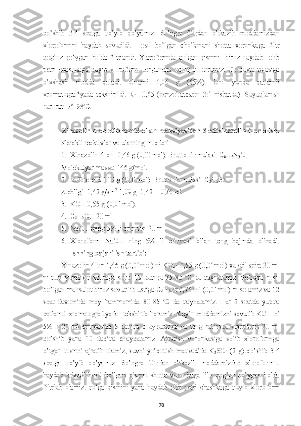 qo’shib   3-4   soatga   qo’yib   qo’yamiz.   So’ngra   filtrdan   o’tkazib   moddamizdan
xloroformni   haydab   sovutildi.   Hosil   bo’lgan   cho’kmani   shotta   voronkaga   filtr
qog’oz   qo’ygan   holda   filtrlandi.   Xlaroformda   qolgan   qismni     biroz   haydab     olib
petri   chashkaga   quyib   xloroform   uchguncha   ochiq   qoldiramiz.   Oq   paxta   tolasiga
o’xshash   modda   qoladi.   Unumi   1,04   g   (65%).   Uni   yupqa   qatlamli
xromatografiyada   tekshirildi.   R
f   =0,65   (benzol:ateston   3:1   nisbatda).   Suyuqlanish
harorati 96-98 o
C.
Xinazolin-4-on etilbromid bilan reaksiyasidan-3-etilxinazolin-4-on olish.
Kerakli reaktivlar va ularning miqdori:
1. Xinazolin-4-on -1,46 g (0,01mol). Brutto formulasi: C
8 H
6 N
2 O.
Molekulyar massa: 146 g/mol.
2. Etilbromid 1.09 g (0,01mol). Brutto formulasi: C
2 H
5 Br
Zichligi: 1,42 g/sm 3
 1,09 g :1,42 = 0,76 ml.
3. KOH 0,55 g (0,01mol).
4. C
2 H
5 OH 20 ml.
5. NaOH ming 5% li eritmasi 20 ml.
6. Xloroform   NaOH   ning   5%   li   eritmasi   bilan   teng   hajmda   olinadi.
Ishning bajarilish tartibi:
Xinazolin-4-on 1,46 g (0,01mol) ni KOH 0,55 g (0,01mol) va etil spirt 20 ml
ni   tubi   yumoloq   kolbaga   solib   10   daqiqa   75-80   o
C   da   qaynatamiz.   So’ngra   hosil
bo’lgan mahsulot biroz sovutilib ustiga C
2 H
5 Br 0,76 ml (0,01mol) ni solamiz va 12
soat   davomida   moy   hammomida   80-85   o
C   da   qaynatamiz.   Har   2   soatda   yupqa
qatlamil xromatografiyada  tekshirib boramiz. Keyin moddamizni sovutib KOH ni
5%   li   20   ml   eritmasida   5   daqiqa   chayqatamiz   va   teng   halimda   xloroform   20   ml
qo’shib   yana   10   daqiqa   chayqatamiz.   Ajratish   voronkasiga   solib   xloroformga
o’tgan qismni  ajratib olamiz, suvni  yo’qotish maqsadida K
2 SO
4   (2 g) qo’shib 3-4
soatga   qo’yib   qo’yamiz.   So’ngra   filtrdan   o’tkazib   moddamizdan   xloroformni
haydab   kristall   hosil   bo’lgan   qismni   shotta   voronkaga   filtr   qog’oz   qo’ygan   holda
filtrlab   olamiz.   qolga   qismini   yana   haydab   olib   petri   chashkaga   quyib   xloroform
78 