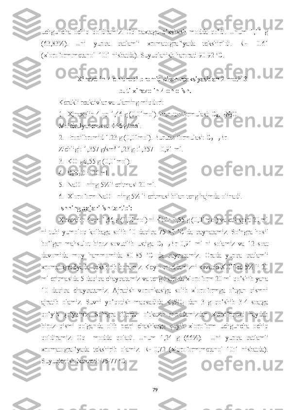 uchguncha   ochiq   qoldiramiz.   Oq   paxtaga   o’xshash   modda   qoldi.   Unum   1,11   g
(63,83%).   Uni   yupqa   qatlamli   xromatografiyada   tekshirildi.   R
f   =0.61
(xloroform:metanol  10:1 nisbatda). Suyuqlanish harorati 90-92  o
C.
Xinazolin-4-on propilbromid bilan reaksiyasidan 2-metil-3-
butilxinazolin-4-on olish.
Kerakli reaktivlar va ularning miqdori:
1. Xinazolin-4-on 1,46 g (0,01mol). Burutto formulasi: C
8 H
6 N
2 O.
Molekulyar massa: 146 g/mol.
2. Propilbromid 1.23 g (0,01mol). Burutto formulasi: C
3 H
7 Br
Zichligi: 1,357 g/sm 3
 1,23 g :1,357 = 0,91 ml.
3. KOH 0,55 g (0,01mol).
4. C
2 H
5 OH 20 ml.
5. NaOH ning 5%li eritmasi 20 ml.
6. Xloroform NaOH ning 5% li eritmasi bilan teng hajmda olinadi.
Ishning bajarilish tartibi:
Xinazolin-4-on 1,46 g (0,01mol) ni KOH 0,55 g (0,01mol) va etil spirt 20 ml
ni   tubi   yumoloq   kolbaga   solib   10   daqiqa   75-80   o
C   da   qaynatamiz.   So’ngra   hosil
bo’lgan   mahsulot   biroz   sovutilib   ustiga   C
3 H
7 Br   0,91   ml   ni   solamiz   va   12   soat
davomida   moy   hammomida   80-85   o
C   da   qaynatamiz.   Orada   yupqa   qatlamli
xromatografiyada  tekshirib boramiz. Keyin moddamizni sovutib KOH ni 5% li 20
ml eritmasida 5 daqiqa chayqatamiz va teng hajmda xloroform 20 ml qo’shib yana
10   daqiqa   chayqatamiz.   Ajratish   voronkasiga   solib   xloroformga   o’tgan   qismni
ajratib   olamiz.   Suvni   yo’qotish   maqsadida   K
2 SO
4   dan   3   g   qo’shib   3-4   soatga
qo’yib   qo’yamiz.   So’ngra   filtrdan   o’tkazib   moddamizdan   xloroformni   haydab
biroz   qismi   qolganda   olib   petri   chashkaga   quyib   xloroform   uchguncha   ochiq
qoldiramiz.   Oq     modda   qoladi.   Unum   1,24   g   (66%).     Uni   yupqa   qatlamli
xromatografiyada   tekshirib   olamiz.   R
f =0,72   (xloroform:metanol   10:1   nisbatda).
Suyuqlanish harorati: 75-77  o
C.
79 