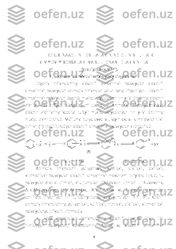 I BOB.  XINAZOLIN HOSILALARINING OLINISHI, FIZIK-
KIMYOVIY XOSSALARI VA SULFONAMIDLAR SINTEZI 
( adabiyotlar sharhi ).
1.1. Xinazolinlar sintezi va kimyoviy o’zgarishlari.
Organik   birikmalarning   elektrofil   almashinish   reaksiyalari   elektrofil
almashinish   reaksiyalari   aromatik   birikmalar   uchun   keng   o’rganilgan.   Elektrofil
almashinish reaksiyalari deganda musbat zaryadlangan ion yoki dipolning elektron
zichligi   katta   bo’lgan   holatga   hujumi   tushiniladi.   Aromatik   birikma   yadrosidagi
elektron   zichlikning   kattaligi   tufayli   musbat   zaryadlangan   ion   yoki   dipolning
musbat  qismi   tortiladi.  Ma’lumki   bunga  avval   π -,  keyin  esa   σ -  komplekslar   hosil
bo’lishi (1) orqali boradigan elektrofil almashinish reaksiyalari sodir bo’ladi.
 
 
                             π -kompleks                                        σ -kompleks 
Aromatik   brikmalarni   galogenlash,   sulfolash,   alkillash,   atsillash,
xlormetillash   reaksiyalari   elektrofil   almashinish   mexanizmi   bo’yicha   boradi,   bu
reaksiyalar   chet   el   olimlari,   shu   jumladan   O’zbekiston   olimlari   I.P.Sukervanik,
A.R.Abdurasulova,   Q.M.Ahmedov,   X.Yo’ldoshev   va   boshqalar   tomonidan
atroflicha   o’rganilgan   bo’lib,   adabiyotlarda   keng   yoritilgan   [2-3].   Shu   sababli
aromatik   birikmalarning   galogenlash,   sulfolash,   nitrolash,   alkillash,   xlormetillash
reaksiyalariga to’xtalib o’tirmadik. 
Bu   ishda   geterohalqali   birikmalarning   elektrofil   agentlar   bilan   olib
boriladigan   reaksiyalari,   substratlarning   faolligi   va   elektrofil   almashinish
8 