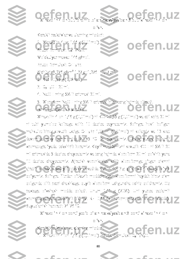 Xinazolin-4-on butilbromid bilan reaksiyasidan 3-butilxinazolin-4-on
olish.
Kerakli reaktivlar va ularning miqdori:
1. Xinazolin-4-on 1,46 g (0,01mol).
Brutto formulasi: C
8 H
6 N
2 O.
Molekulyar massa: 146 g/mol.
Brutto formulasi: C
4 H
9 Br.
Zichligi: 1,276 g/sm 3
 1,37 g :1,276 = 1,07 ml.
2. KOH 0,55 g (0,01mol).
3. C
2 H
5 OH 20 ml.
4. NaOH ming 5% li eritmasi 20 ml.
5. Xloroform NaOH ning 5% li eritmasi bilan teng hajmda olinadi.
Ishning bajarilish tartibi:
Xinazolin-4-on 1,46 g (0,01mol) ni KOH 0,55 g (0,01mol) va etil spirt 20 ml
ni   tubi   yumoloq   kolbaga   solib   10   daqiqa   qaynatamiz.   So’ngra   hosil   bo’lgan
mahsulot   biroz   sovutib   ustiga   C
4 H
9 Br   1,07   ml   (0,01mol)   ni   solamiz   va   12   soat
davomida   moy   hammomida   80-85   o
C   da   qaynatamiz.   Orada   yupqa   qatlamli
xromatografiyada  tekshirib boramiz. Keyin moddamizni sovutib KOH ni 5% li 20
ml eritmasida 5 daqiqa chayqatamiz va teng hajmda xloroform 20 ml qo’shib yana
10   daqiqa   chayqatamiz.   Ajratish   voronkasiga   solib   xloroformga   o’tgan   qismni
ajratib olamiz, suvni yo’qotish maqsadida K
2 SO
4  dan 3 g qo’shib 3-4 soatga qo’yib
qo’yamiz. So’ngra filtrdan o’tkazib moddamizdan xloroformni haydab biroz qism
qolganda   olib   petri   chashkaga   quyib   xloroform   uchguncha   ochiq   qoldiramiz.   Oq
paxtaga   o’xshash   modda   qoladi.   Unum   1,41   g   (70%).   Uni   yupqa   qatlamli
xromatografiyada   tekshirib   olamiz.   R
f   =0,66   (xloroform:metanol     10:1   nisbatda).
Suyuqlanish harorati: 74-76  o
C.
Xinazolin-4-on pentilyodid bilan reaksiyasidan 3-pentilxinazolin-4-on
olish.
Kerakli reaktivlar va ularning miqdori:
1. Xinazolin-4-on 1,46 g (0,01mol). Brutto formulasi: C
8 H
6 N
2 O.
80 